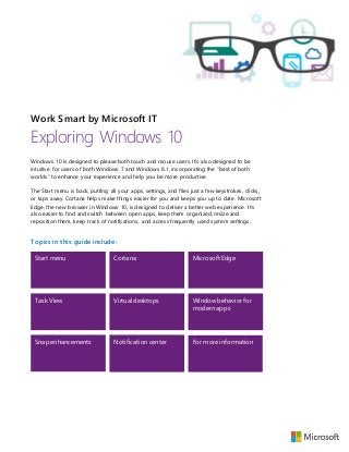Work Smart by Microsoft IT
Exploring Windows 10
Windows 10 is designed to please both touch and mouse users. It’s also designed to be
intuitive for users of both Windows 7 and Windows 8.1, incorporating the “best of both
worlds” to enhance your experience and help you be more productive.
The Start menu is back, putting all your apps, settings, and files just a few keystrokes, clicks,
or taps away. Cortana helps make things easier for you and keeps you up to date. Microsoft
Edge, the new browser in Windows 10, is designed to deliver a better web experience. It’s
also easier to find and switch between open apps, keep them organized, resize and
reposition them, keep track of notifications, and access frequently used system settings.
Topics in this guide include:
Start menu Cortana Microsoft Edge
Task View Virtual desktops Window behavior for
modern apps
Snap enhancements Notification center For more information
 