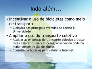 Indo além...
• Incentivar o uso de bicicletas como meio
de transporte
o Ciclovias nas principais avenidas de acesso à
Universidade
• Ampliar o uso do transporte coletivo
o Auxiliar as empresas de transporte coletivo a traçar
rotas e horários mais eficazes, observando onde há
maior concentração de alunos
o Consulta de horários pelo celular e Internet
 