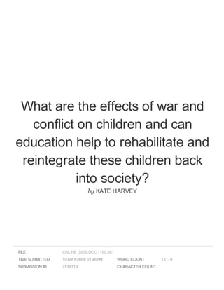 What are the effects of war and
conflict on children and can
education help to rehabilitate and
reintegrate these children back
into society?
by KATE HARVEY
FILE
TIME SUBMITTED 19-MAY-2008 01:46PM
SUBMISSION ID 2136319
WORD COUNT 13179
CHARACTER COUNT
ONLINE_DISS.DOC (160.5K)
 