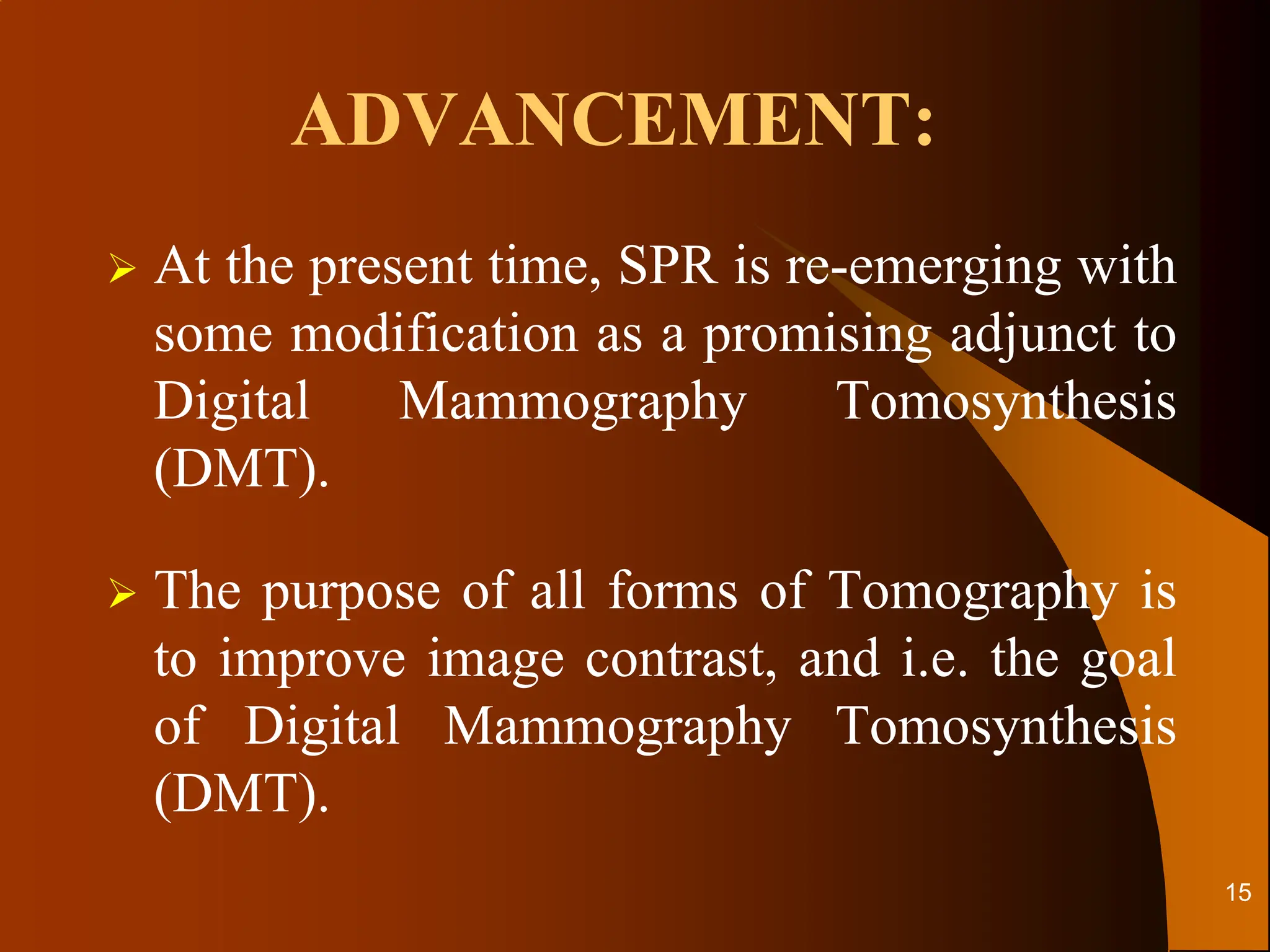 ADVANCEMENT:
 At the present time, SPR is re-emerging with
some modification as a promising adjunct to
Digital Mammography Tomosynthesis
(DMT).
 The purpose of all forms of Tomography is
to improve image contrast, and i.e. the goal
of Digital Mammography Tomosynthesis
(DMT).
15
 