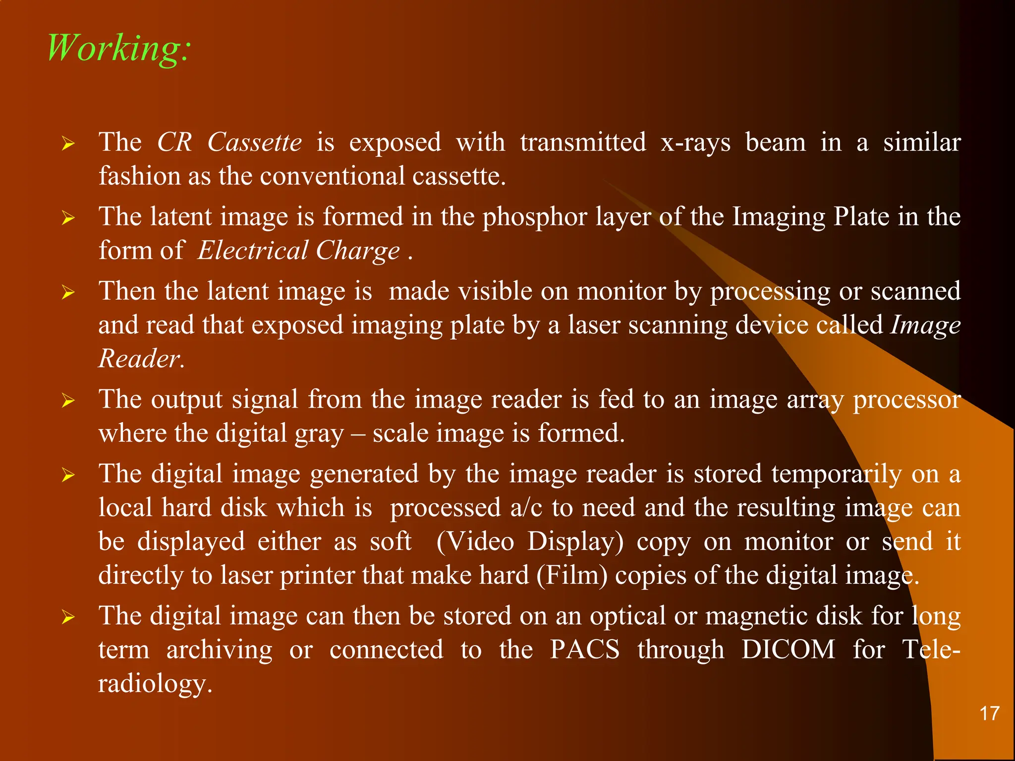  The CR Cassette is exposed with transmitted x-rays beam in a similar
fashion as the conventional cassette.
 The latent image is formed in the phosphor layer of the Imaging Plate in the
form of Electrical Charge .
 Then the latent image is made visible on monitor by processing or scanned
and read that exposed imaging plate by a laser scanning device called Image
Reader.
 The output signal from the image reader is fed to an image array processor
where the digital gray – scale image is formed.
 The digital image generated by the image reader is stored temporarily on a
local hard disk which is processed a/c to need and the resulting image can
be displayed either as soft (Video Display) copy on monitor or send it
directly to laser printer that make hard (Film) copies of the digital image.
 The digital image can then be stored on an optical or magnetic disk for long
term archiving or connected to the PACS through DICOM for Tele-
radiology.
Working:
17
 