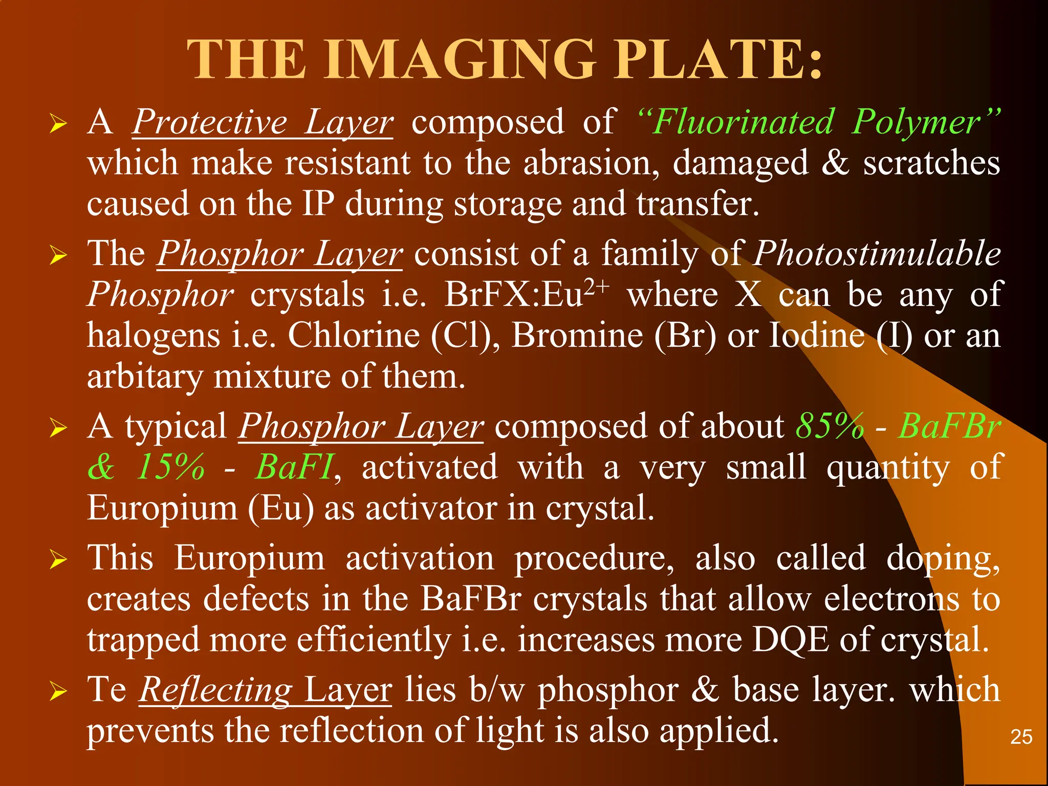 THE IMAGING PLATE:
 A Protective Layer composed of “Fluorinated Polymer”
which make resistant to the abrasion, damaged & scratches
caused on the IP during storage and transfer.
 The Phosphor Layer consist of a family of Photostimulable
Phosphor crystals i.e. BrFX:Eu2+ where X can be any of
halogens i.e. Chlorine (Cl), Bromine (Br) or Iodine (I) or an
arbitary mixture of them.
 A typical Phosphor Layer composed of about 85% - BaFBr
& 15% - BaFI, activated with a very small quantity of
Europium (Eu) as activator in crystal.
 This Europium activation procedure, also called doping,
creates defects in the BaFBr crystals that allow electrons to
trapped more efficiently i.e. increases more DQE of crystal.
 Te Reflecting Layer lies b/w phosphor & base layer. which
prevents the reflection of light is also applied. 25
 