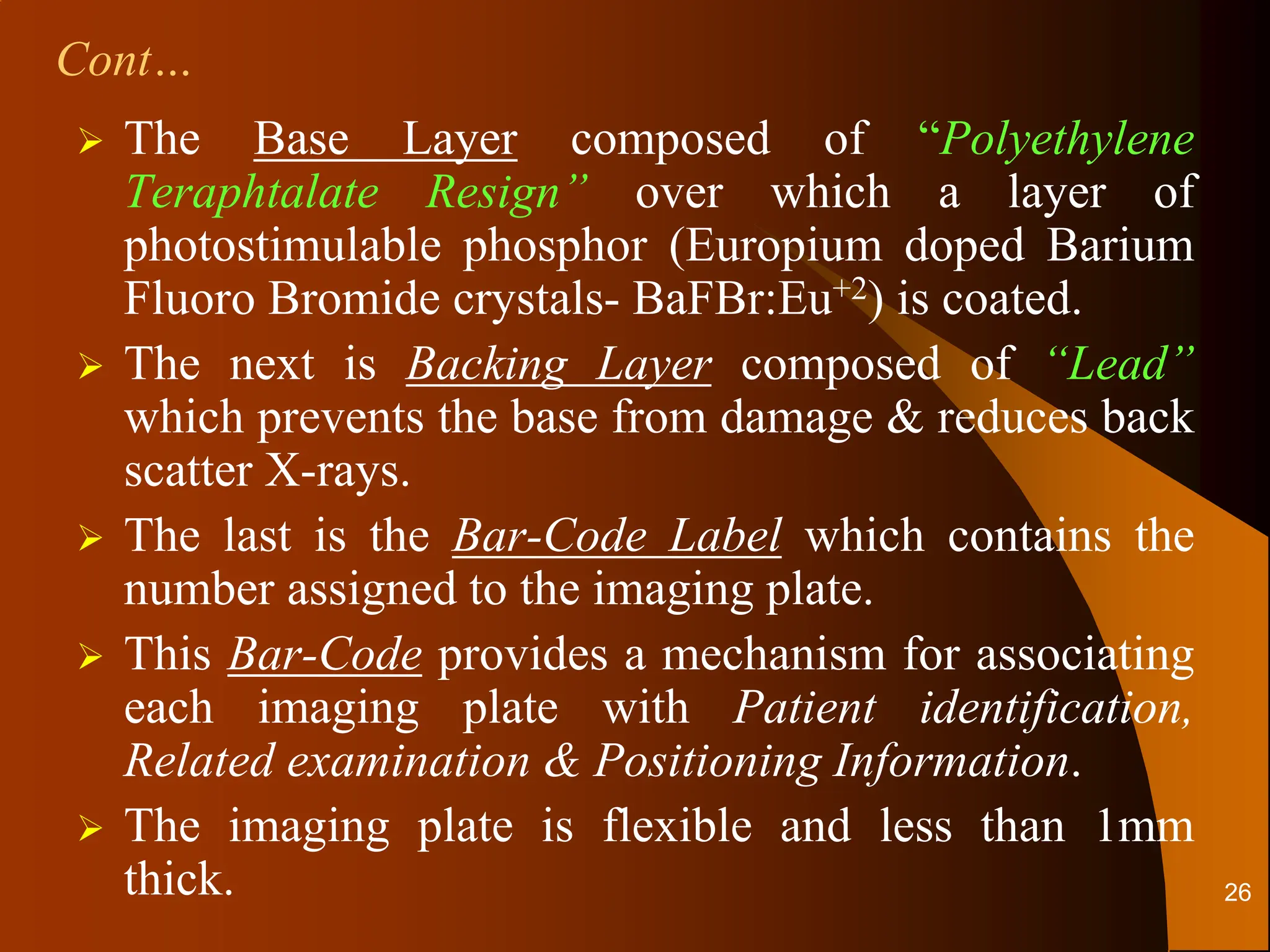 The Base Layer composed of “Polyethylene
Teraphtalate Resign” over which a layer of
photostimulable phosphor (Europium doped Barium
Fluoro Bromide crystals- BaFBr:Eu+2) is coated.
 The next is Backing Layer composed of “Lead”
which prevents the base from damage & reduces back
scatter X-rays.
 The last is the Bar-Code Label which contains the
number assigned to the imaging plate.
 This Bar-Code provides a mechanism for associating
each imaging plate with Patient identification,
Related examination & Positioning Information.
 The imaging plate is flexible and less than 1mm
thick.
Cont…
26
 