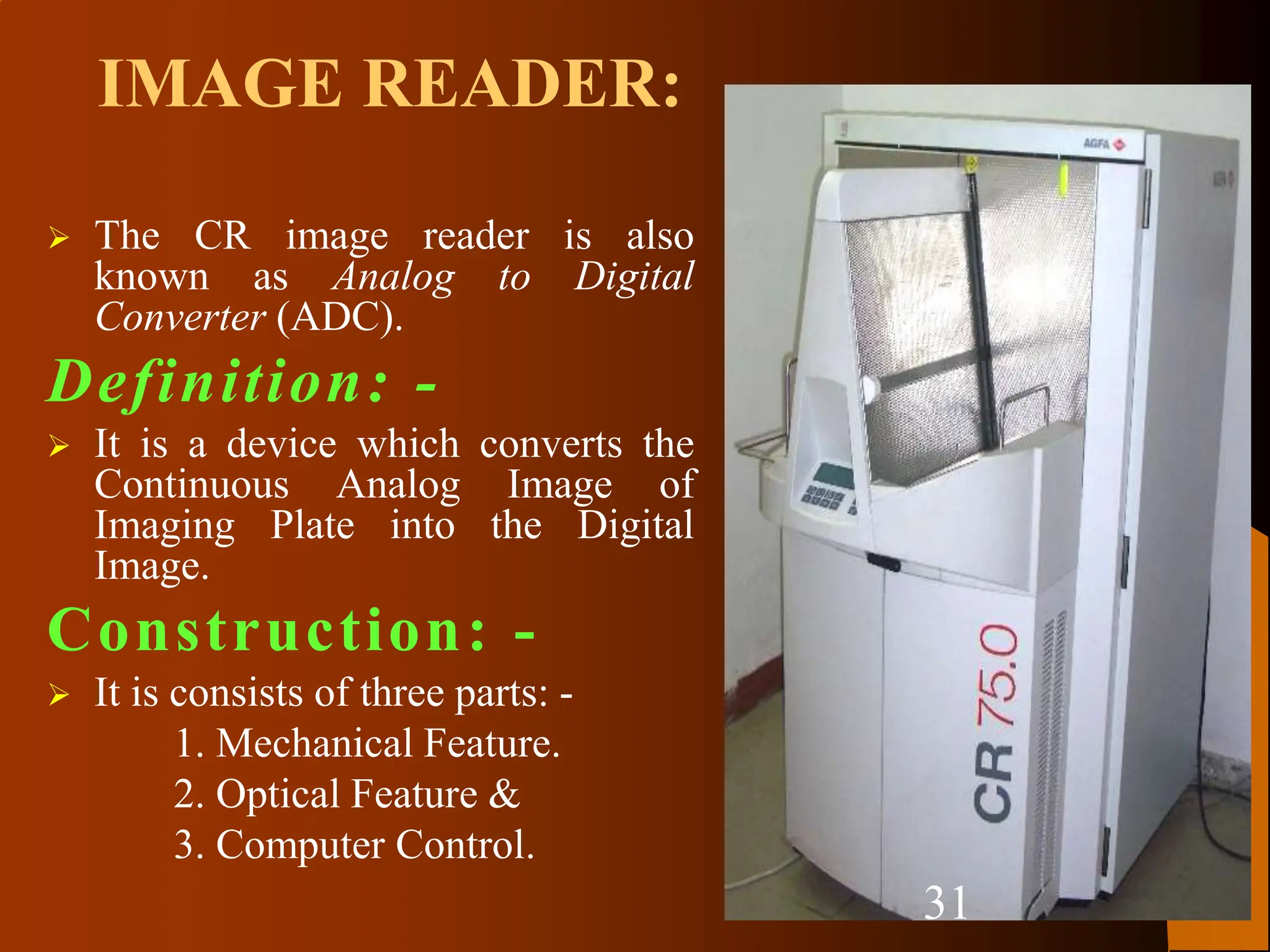  The CR image reader is also
known as Analog to Digital
Converter (ADC).
Definition: -
 It is a device which converts the
Continuous Analog Image of
Imaging Plate into the Digital
Image.
Construction: -
 It is consists of three parts: -
1. Mechanical Feature.
2. Optical Feature &
3. Computer Control.
IMAGE READER:
31
 