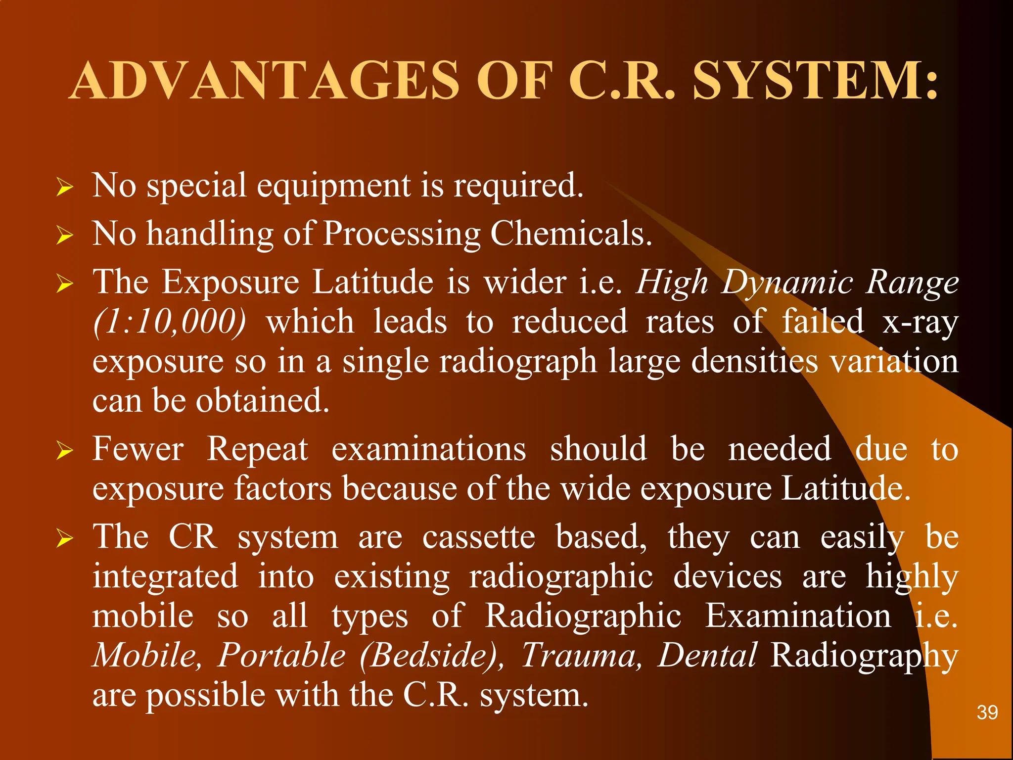 ADVANTAGES OF C.R. SYSTEM:
 No special equipment is required.
 No handling of Processing Chemicals.
 The Exposure Latitude is wider i.e. High Dynamic Range
(1:10,000) which leads to reduced rates of failed x-ray
exposure so in a single radiograph large densities variation
can be obtained.
 Fewer Repeat examinations should be needed due to
exposure factors because of the wide exposure Latitude.
 The CR system are cassette based, they can easily be
integrated into existing radiographic devices are highly
mobile so all types of Radiographic Examination i.e.
Mobile, Portable (Bedside), Trauma, Dental Radiography
are possible with the C.R. system. 39
 