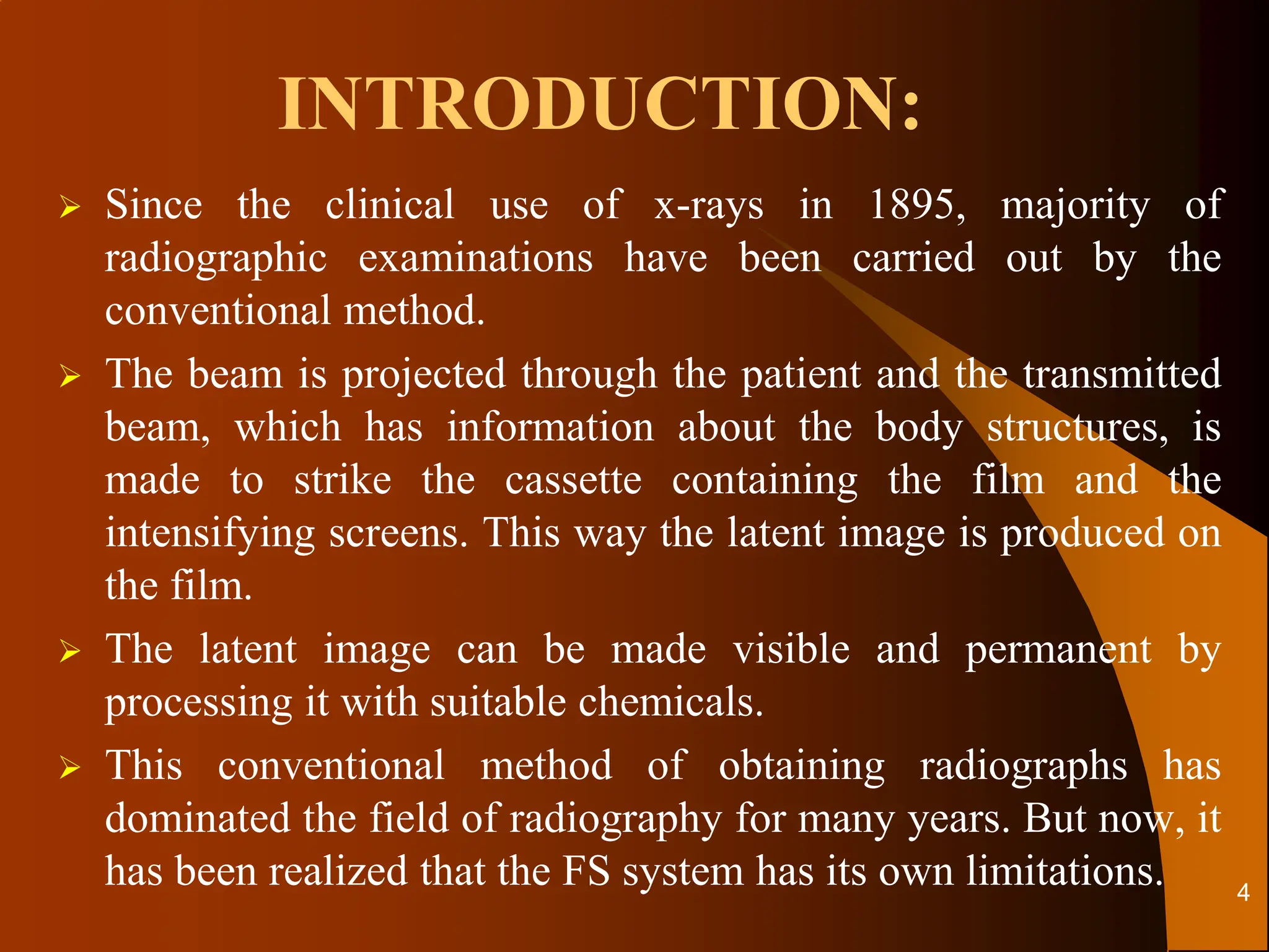 Since the clinical use of x-rays in 1895, majority of
radiographic examinations have been carried out by the
conventional method.
 The beam is projected through the patient and the transmitted
beam, which has information about the body structures, is
made to strike the cassette containing the film and the
intensifying screens. This way the latent image is produced on
the film.
 The latent image can be made visible and permanent by
processing it with suitable chemicals.
 This conventional method of obtaining radiographs has
dominated the field of radiography for many years. But now, it
has been realized that the FS system has its own limitations.
INTRODUCTION:
4
 