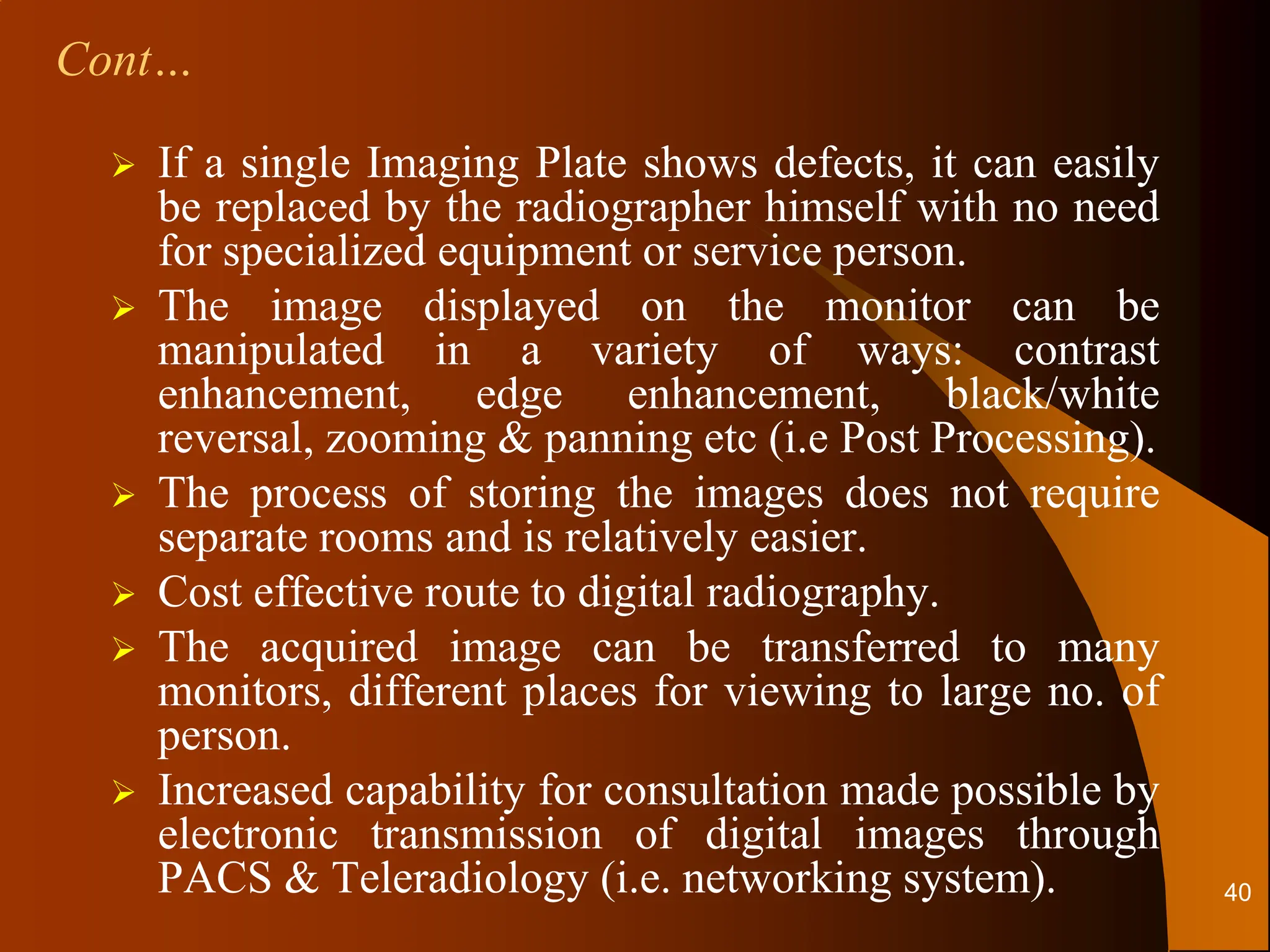 If a single Imaging Plate shows defects, it can easily
be replaced by the radiographer himself with no need
for specialized equipment or service person.
 The image displayed on the monitor can be
manipulated in a variety of ways: contrast
enhancement, edge enhancement, black/white
reversal, zooming & panning etc (i.e Post Processing).
 The process of storing the images does not require
separate rooms and is relatively easier.
 Cost effective route to digital radiography.
 The acquired image can be transferred to many
monitors, different places for viewing to large no. of
person.
 Increased capability for consultation made possible by
electronic transmission of digital images through
PACS & Teleradiology (i.e. networking system).
Cont…
40
 