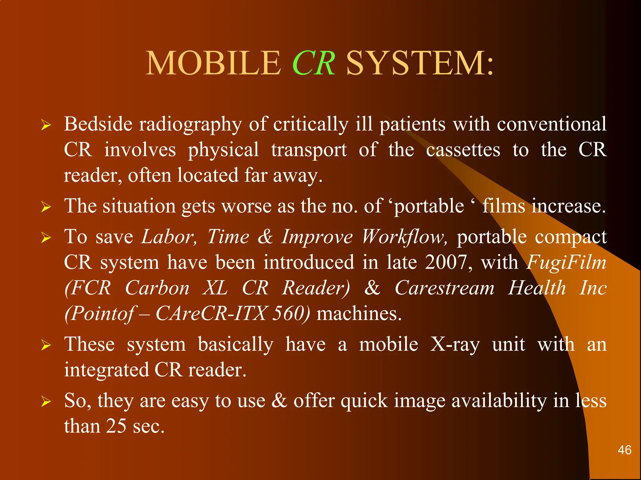 MOBILE CR SYSTEM:
 Bedside radiography of critically ill patients with conventional
CR involves physical transport of the cassettes to the CR
reader, often located far away.
 The situation gets worse as the no. of ‘portable ‘ films increase.
 To save Labor, Time & Improve Workflow, portable compact
CR system have been introduced in late 2007, with FugiFilm
(FCR Carbon XL CR Reader) & Carestream Health Inc
(Pointof – CAreCR-ITX 560) machines.
 These system basically have a mobile X-ray unit with an
integrated CR reader.
 So, they are easy to use & offer quick image availability in less
than 25 sec.
46
 