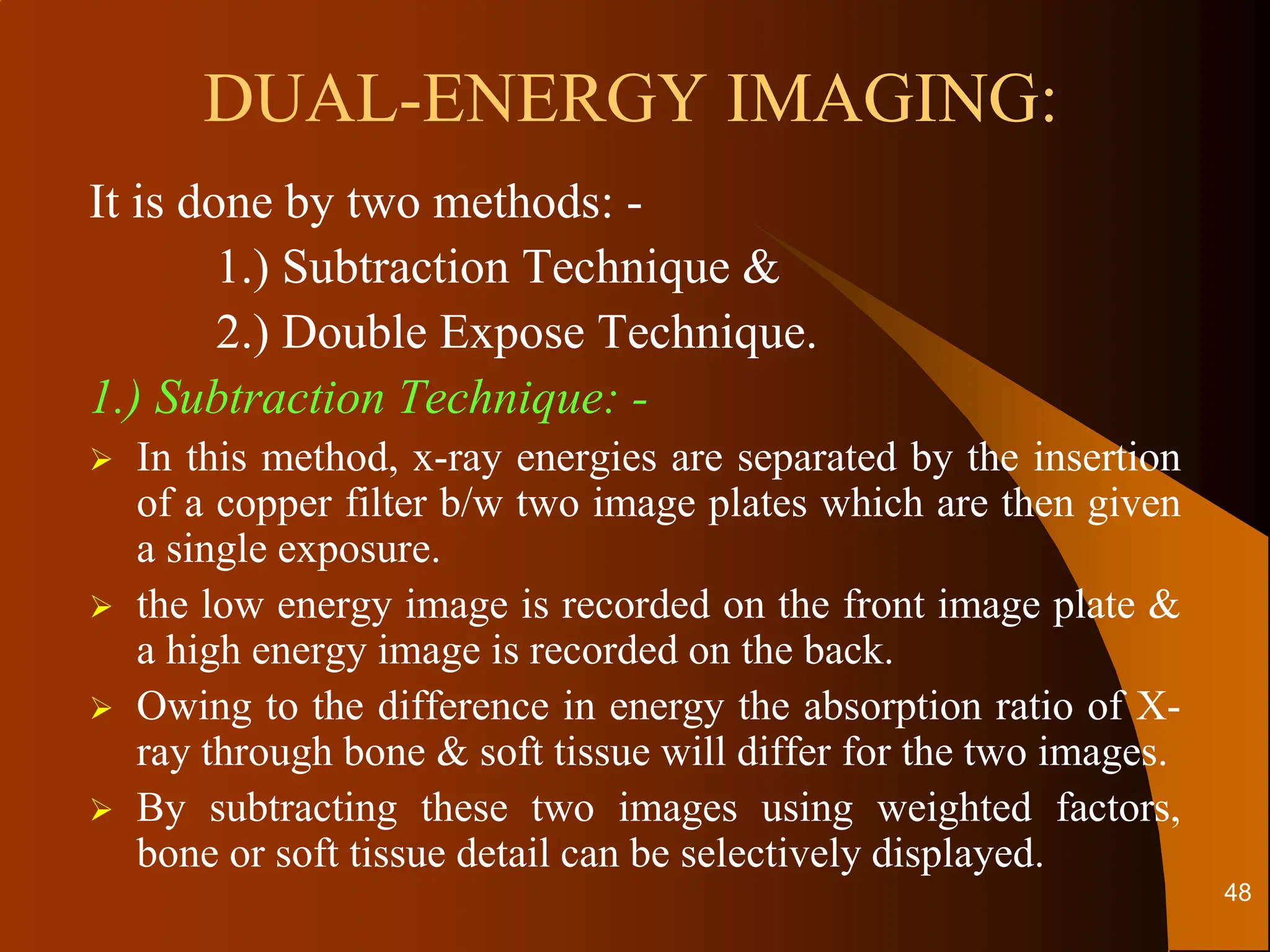 DUAL-ENERGY IMAGING:
It is done by two methods: -
1.) Subtraction Technique &
2.) Double Expose Technique.
1.) Subtraction Technique: -
 In this method, x-ray energies are separated by the insertion
of a copper filter b/w two image plates which are then given
a single exposure.
 the low energy image is recorded on the front image plate &
a high energy image is recorded on the back.
 Owing to the difference in energy the absorption ratio of X-
ray through bone & soft tissue will differ for the two images.
 By subtracting these two images using weighted factors,
bone or soft tissue detail can be selectively displayed.
48
 