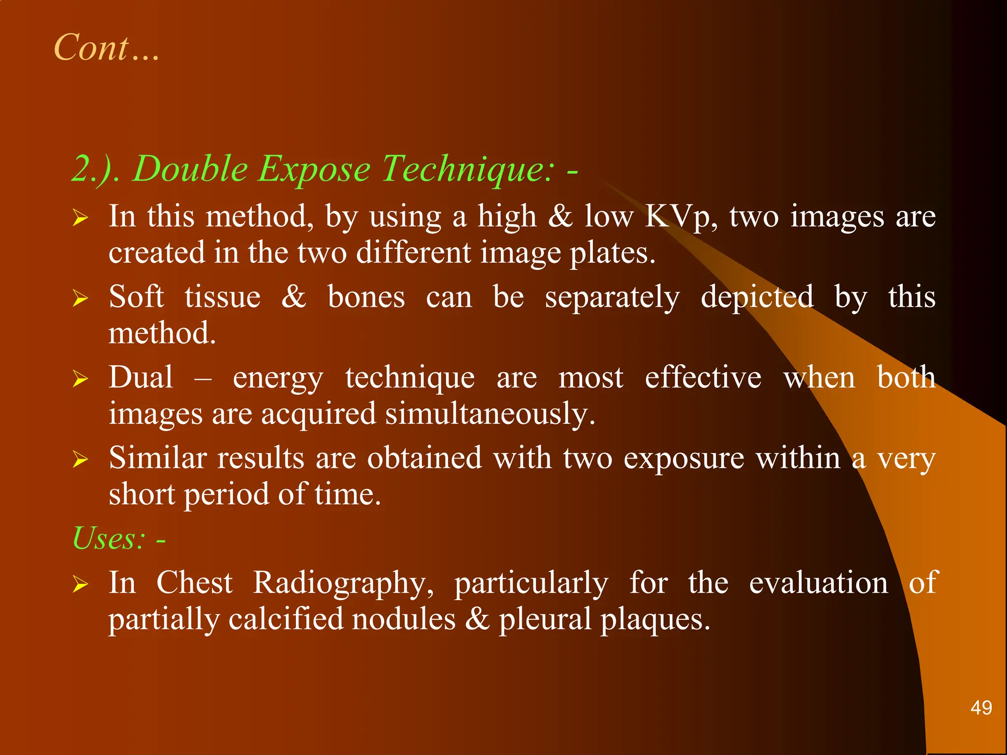 2.). Double Expose Technique: -
 In this method, by using a high & low KVp, two images are
created in the two different image plates.
 Soft tissue & bones can be separately depicted by this
method.
 Dual – energy technique are most effective when both
images are acquired simultaneously.
 Similar results are obtained with two exposure within a very
short period of time.
Uses: -
 In Chest Radiography, particularly for the evaluation of
partially calcified nodules & pleural plaques.
Cont…
49
 