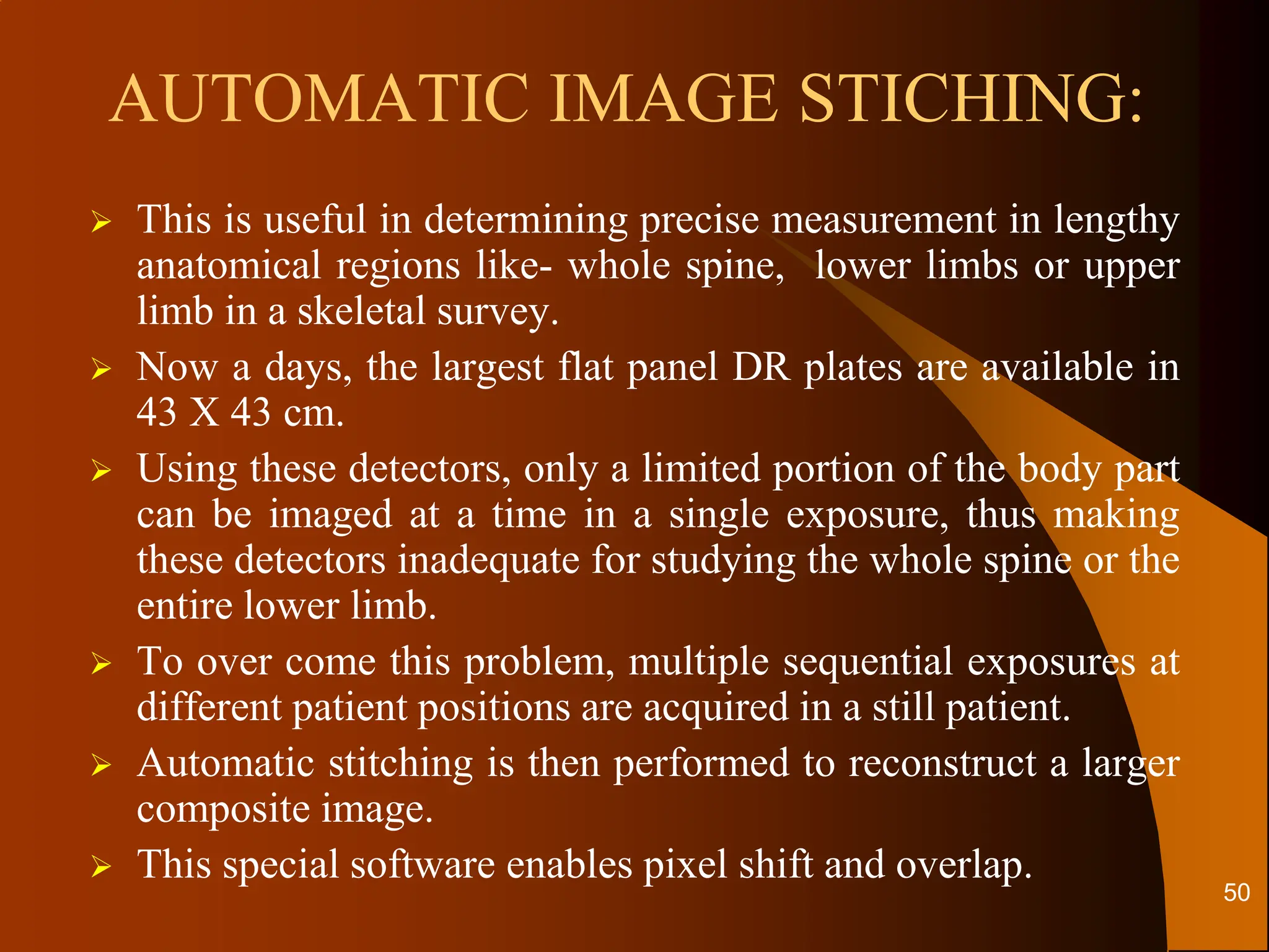 AUTOMATIC IMAGE STICHING:
 This is useful in determining precise measurement in lengthy
anatomical regions like- whole spine, lower limbs or upper
limb in a skeletal survey.
 Now a days, the largest flat panel DR plates are available in
43 X 43 cm.
 Using these detectors, only a limited portion of the body part
can be imaged at a time in a single exposure, thus making
these detectors inadequate for studying the whole spine or the
entire lower limb.
 To over come this problem, multiple sequential exposures at
different patient positions are acquired in a still patient.
 Automatic stitching is then performed to reconstruct a larger
composite image.
 This special software enables pixel shift and overlap.
50
 