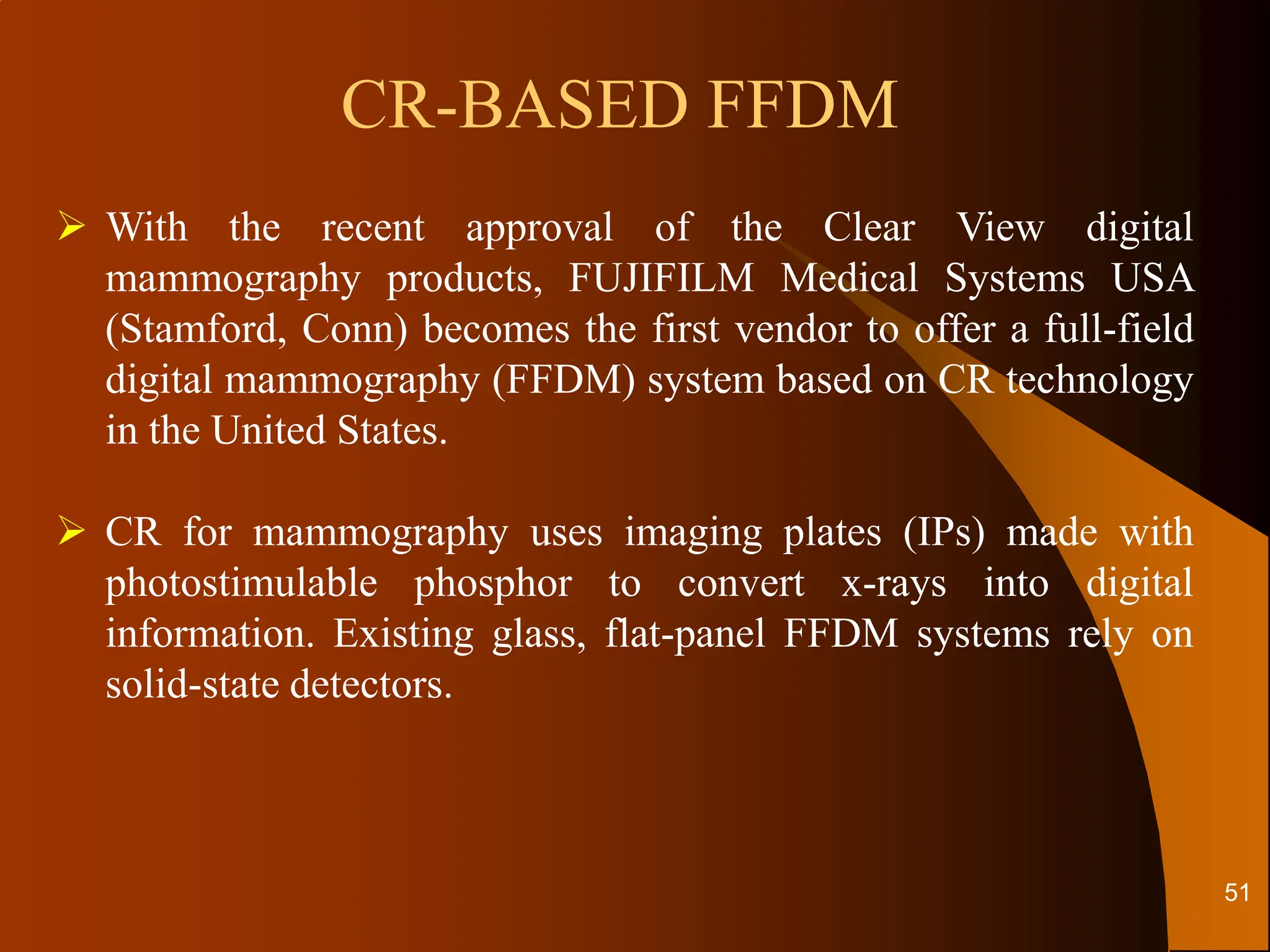  With the recent approval of the Clear View digital
mammography products, FUJIFILM Medical Systems USA
(Stamford, Conn) becomes the first vendor to offer a full-field
digital mammography (FFDM) system based on CR technology
in the United States.
 CR for mammography uses imaging plates (IPs) made with
photostimulable phosphor to convert x-rays into digital
information. Existing glass, flat-panel FFDM systems rely on
solid-state detectors.
CR-BASED FFDM
51
 