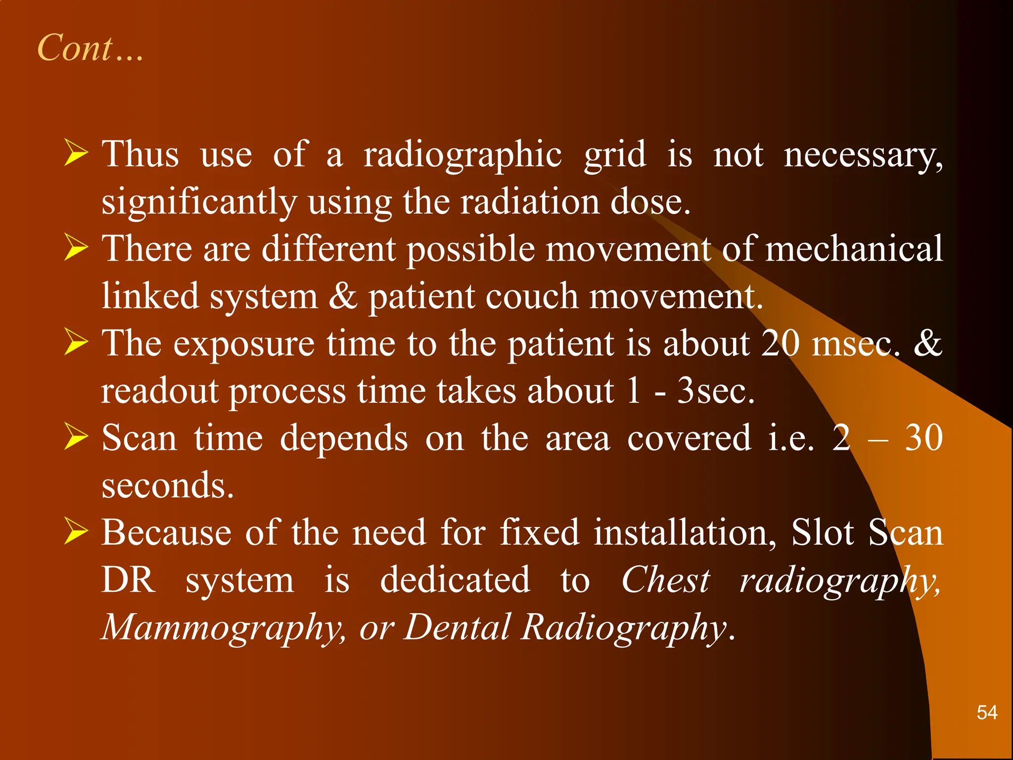 Cont…
 Thus use of a radiographic grid is not necessary,
significantly using the radiation dose.
 There are different possible movement of mechanical
linked system & patient couch movement.
 The exposure time to the patient is about 20 msec. &
readout process time takes about 1 - 3sec.
 Scan time depends on the area covered i.e. 2 – 30
seconds.
 Because of the need for fixed installation, Slot Scan
DR system is dedicated to Chest radiography,
Mammography, or Dental Radiography.
54
 