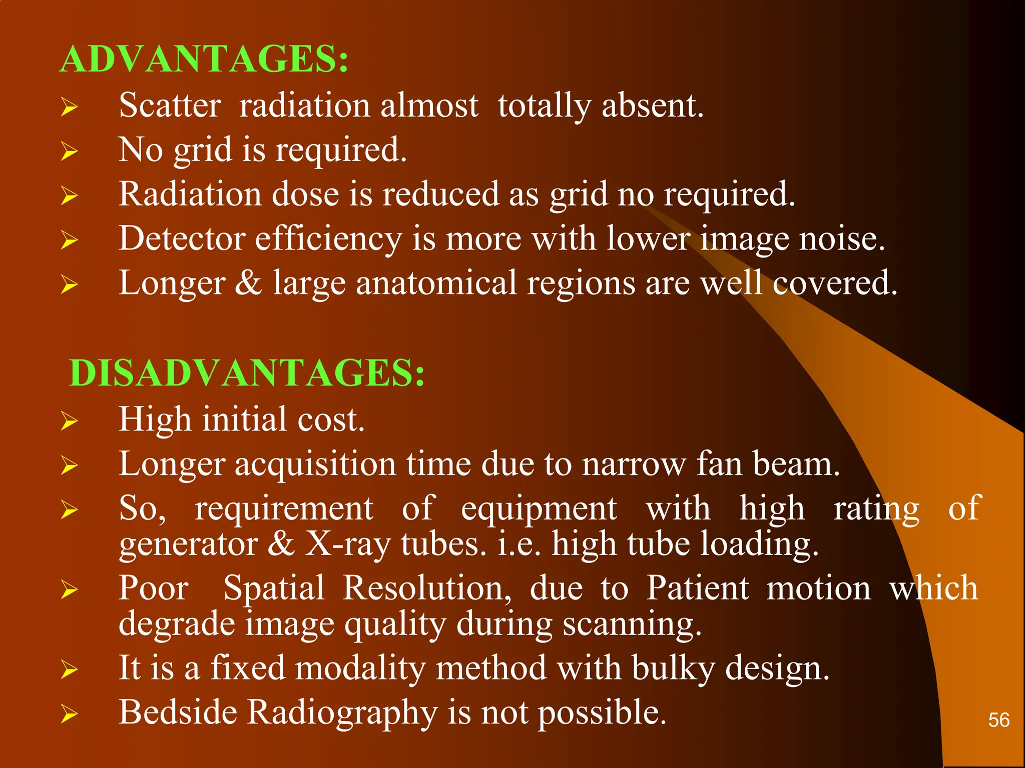 ADVANTAGES:
 Scatter radiation almost totally absent.
 No grid is required.
 Radiation dose is reduced as grid no required.
 Detector efficiency is more with lower image noise.
 Longer & large anatomical regions are well covered.
DISADVANTAGES:
 High initial cost.
 Longer acquisition time due to narrow fan beam.
 So, requirement of equipment with high rating of
generator & X-ray tubes. i.e. high tube loading.
 Poor Spatial Resolution, due to Patient motion which
degrade image quality during scanning.
 It is a fixed modality method with bulky design.
 Bedside Radiography is not possible. 56
 