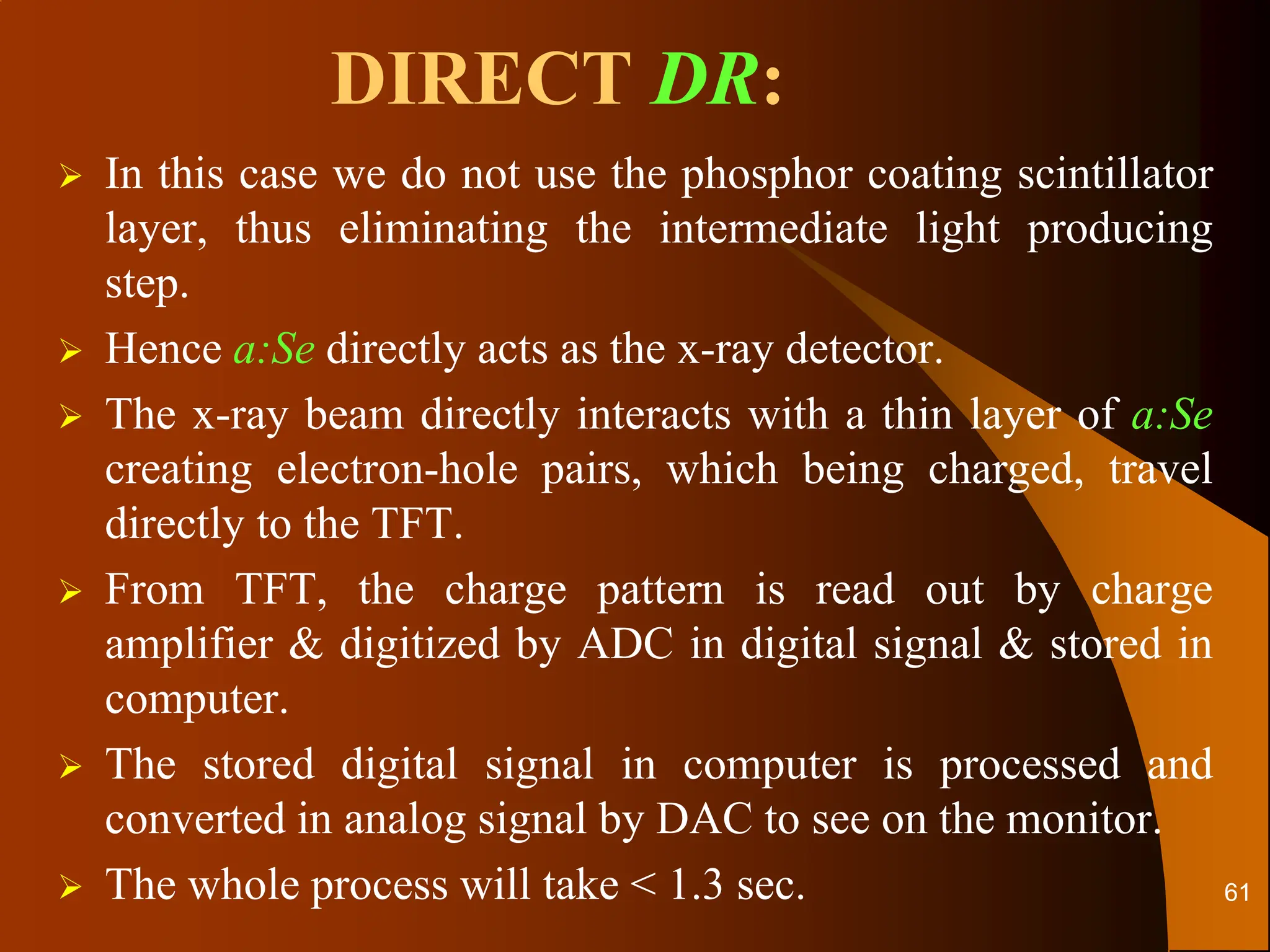 DIRECT DR:
 In this case we do not use the phosphor coating scintillator
layer, thus eliminating the intermediate light producing
step.
 Hence a:Se directly acts as the x-ray detector.
 The x-ray beam directly interacts with a thin layer of a:Se
creating electron-hole pairs, which being charged, travel
directly to the TFT.
 From TFT, the charge pattern is read out by charge
amplifier & digitized by ADC in digital signal & stored in
computer.
 The stored digital signal in computer is processed and
converted in analog signal by DAC to see on the monitor.
 The whole process will take < 1.3 sec. 61
 