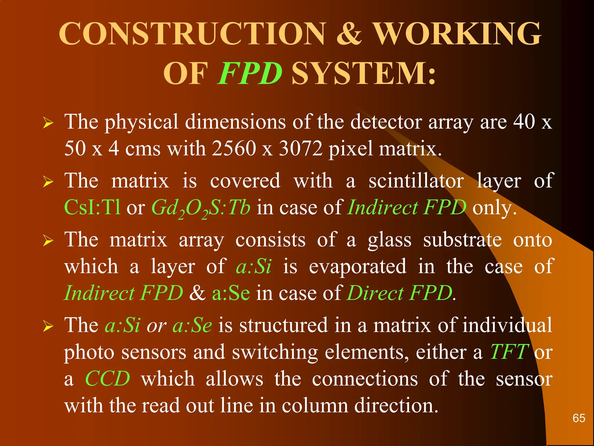 CONSTRUCTION & WORKING
OF FPD SYSTEM:
 The physical dimensions of the detector array are 40 x
50 x 4 cms with 2560 x 3072 pixel matrix.
 The matrix is covered with a scintillator layer of
CsI:Tl or Gd2O2S:Tb in case of Indirect FPD only.
 The matrix array consists of a glass substrate onto
which a layer of a:Si is evaporated in the case of
Indirect FPD & a:Se in case of Direct FPD.
 The a:Si or a:Se is structured in a matrix of individual
photo sensors and switching elements, either a TFT or
a CCD which allows the connections of the sensor
with the read out line in column direction. 65
 