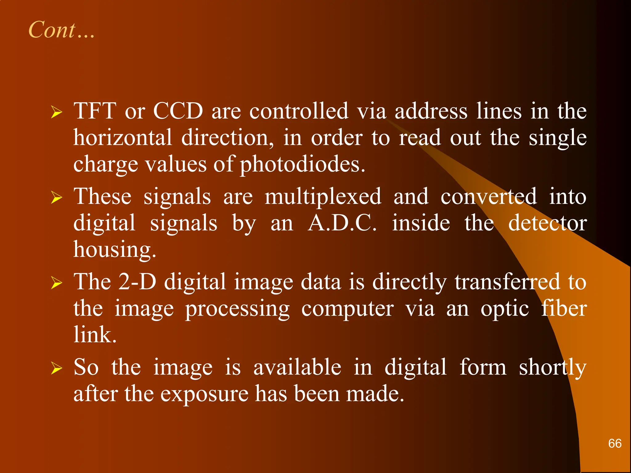  TFT or CCD are controlled via address lines in the
horizontal direction, in order to read out the single
charge values of photodiodes.
 These signals are multiplexed and converted into
digital signals by an A.D.C. inside the detector
housing.
 The 2-D digital image data is directly transferred to
the image processing computer via an optic fiber
link.
 So the image is available in digital form shortly
after the exposure has been made.
Cont…
66
 