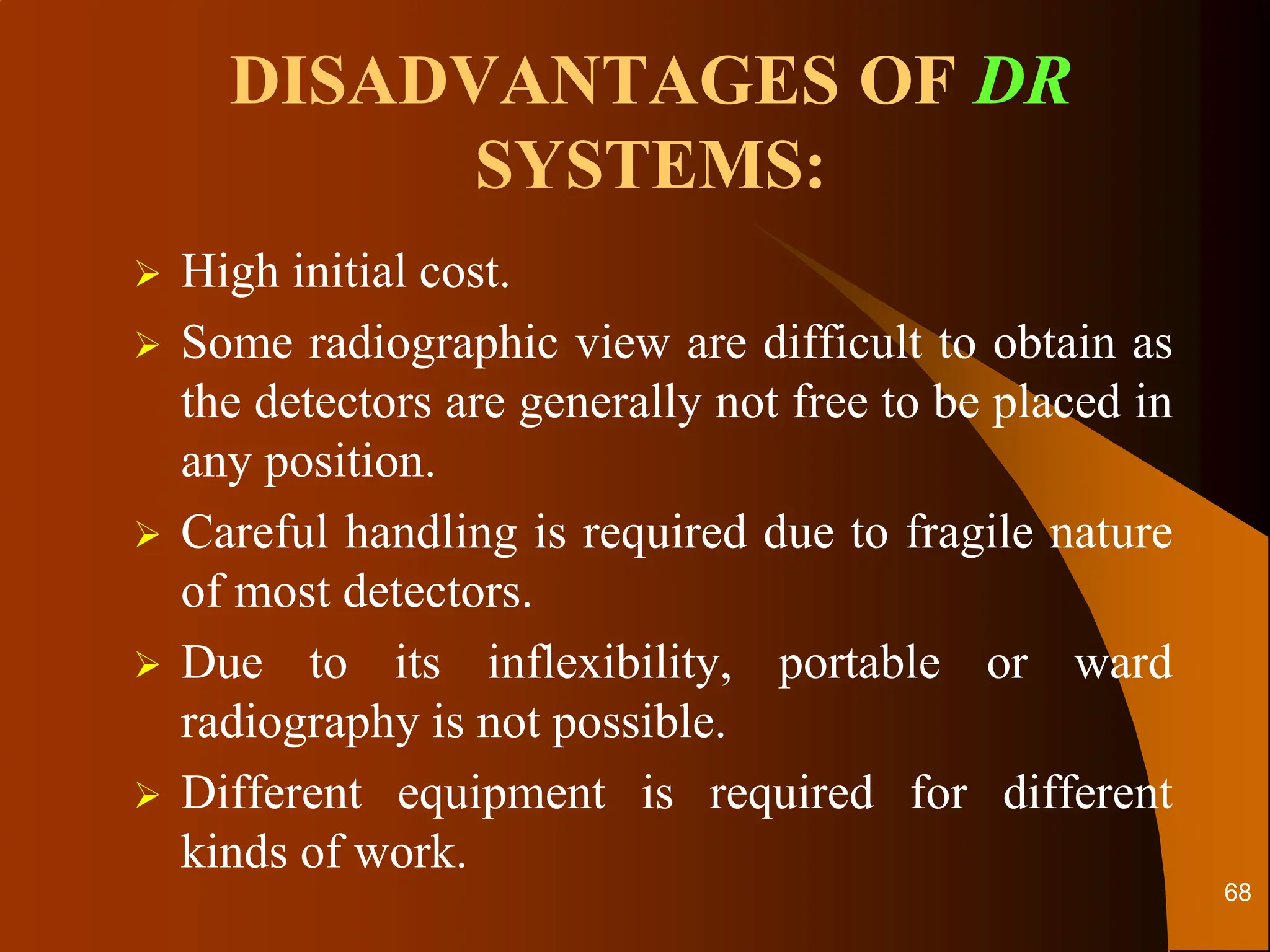 DISADVANTAGES OF DR
SYSTEMS:
 High initial cost.
 Some radiographic view are difficult to obtain as
the detectors are generally not free to be placed in
any position.
 Careful handling is required due to fragile nature
of most detectors.
 Due to its inflexibility, portable or ward
radiography is not possible.
 Different equipment is required for different
kinds of work.
68
 