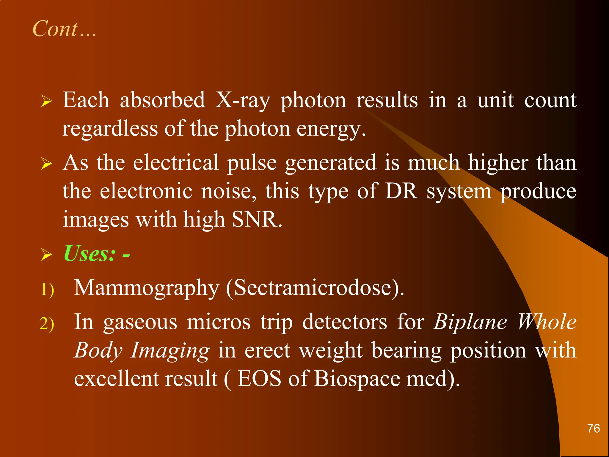  Each absorbed X-ray photon results in a unit count
regardless of the photon energy.
 As the electrical pulse generated is much higher than
the electronic noise, this type of DR system produce
images with high SNR.
 Uses: -
1) Mammography (Sectramicrodose).
2) In gaseous micros trip detectors for Biplane Whole
Body Imaging in erect weight bearing position with
excellent result ( EOS of Biospace med).
Cont…
76
 