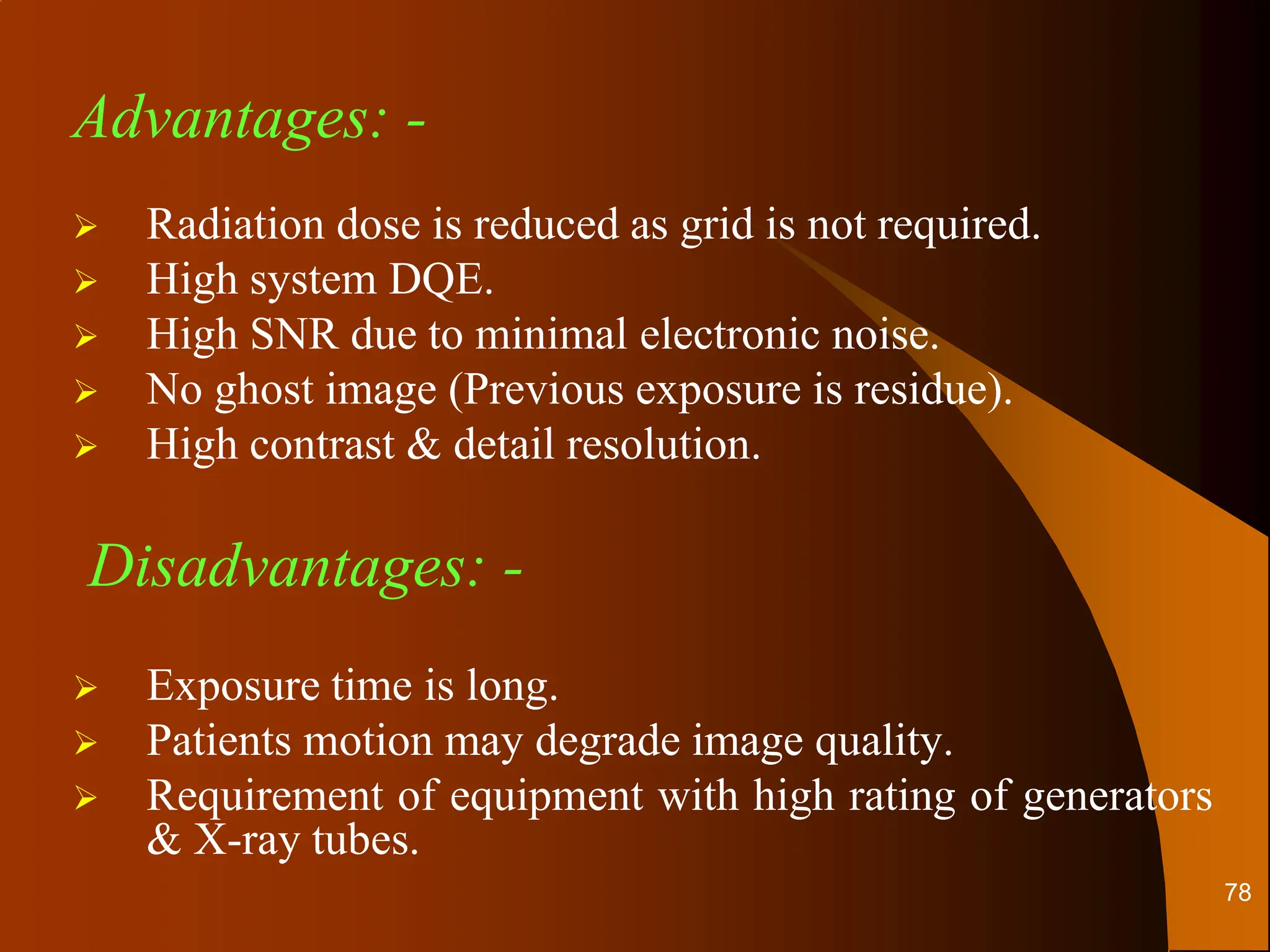 Advantages: -
 Radiation dose is reduced as grid is not required.
 High system DQE.
 High SNR due to minimal electronic noise.
 No ghost image (Previous exposure is residue).
 High contrast & detail resolution.
Disadvantages: -
 Exposure time is long.
 Patients motion may degrade image quality.
 Requirement of equipment with high rating of generators
& X-ray tubes.
78
 