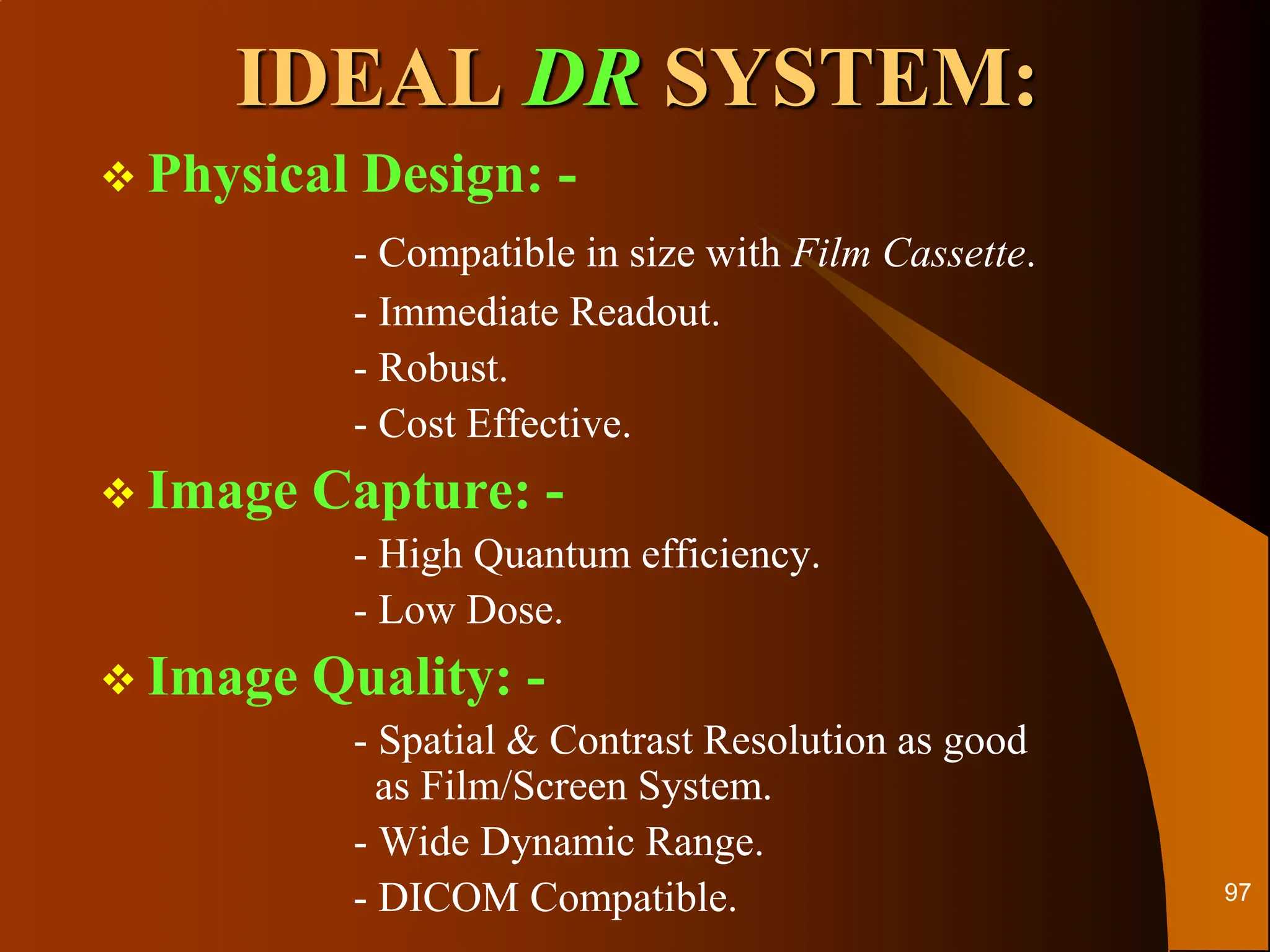  Physical Design: -
- Compatible in size with Film Cassette.
- Immediate Readout.
- Robust.
- Cost Effective.
 Image Capture: -
- High Quantum efficiency.
- Low Dose.
 Image Quality: -
- Spatial & Contrast Resolution as good
as Film/Screen System.
- Wide Dynamic Range.
- DICOM Compatible.
IDEAL DR SYSTEM:
97
 