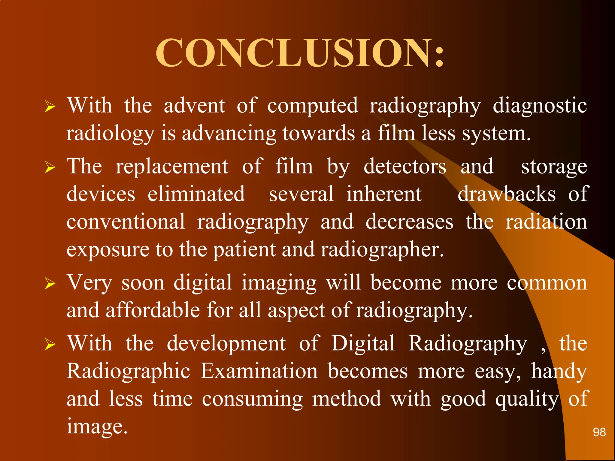CONCLUSION:
 With the advent of computed radiography diagnostic
radiology is advancing towards a film less system.
 The replacement of film by detectors and storage
devices eliminated several inherent drawbacks of
conventional radiography and decreases the radiation
exposure to the patient and radiographer.
 Very soon digital imaging will become more common
and affordable for all aspect of radiography.
 With the development of Digital Radiography , the
Radiographic Examination becomes more easy, handy
and less time consuming method with good quality of
image. 98
 