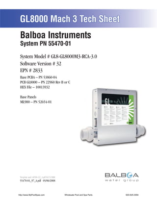 GL8000 Mach 3 Tech Sheet
 Balboa Instruments
 System PN 55470-01

 System Model # GL8-GL8000M3-RCA-3.0
 Software Version # 32
 EPN # 2833
 Base PCBA – PN 53860-04
 PCB GL8000 – PN 22960 Rev B or C
 HEX File – 10013932

 Base Panels
 ML900 – PN 52654-01




 Template used: 40598-v32_A.pdf 04/15/2008
 55470-01_97_A.pdf 05/06/2008



http://www.MyPoolSpas.com                    Wholesale Pool and Spa Parts
                                                       Page 1               920-925-3094
                                                                                 55470-01_97_A
 