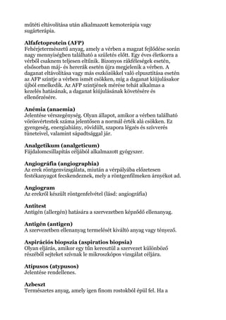 műtéti eltávolítása után alkalmazott kemoterápia vagy
sugárterápia.
Alfafetoprotein (AFP)
Fehérjetermészetű anyag, amely a vérben a magzat fejlődése során
nagy mennyiségben található a születés előtt. Egy éves életkorra a
vérből csaknem teljesen eltűnik. Bizonyos rákféleségek esetén,
elsősorban máj- és hererák esetén újra megjelenik a vérben. A
daganat eltávolítása vagy más eszközökkel való elpusztítása esetén
az AFP szintje a vérben ismét csökken, míg a daganat kiújulásakor
újból emelkedik. Az AFP szintjének mérése tehát alkalmas a
kezelés hatásának, a daganat kiújulásának követésére és
ellenőrzésére.
Anémia (anaemia)
Jelentése vérszegénység. Olyan állapot, amikor a vérben található
vörösvértestek száma jelentősen a normál érték alá csökken. Ez
gyengeség, energiahiány, rövidült, szapora légzés és szívverés
tüneteivel, valamint sápadtsággal jár.
Analgetikum (analgeticum)
Fájdalomcsillapítás céljából alkalmazott gyógyszer.
Angiográfia (angiographia)
Az erek röntgenvizsgálata, miután a vérpályába előzetesen
festékanyagot fecskendeznek, mely a röntgenfilmeken árnyékot ad.
Angiogram
Az erekről készült röntgenfelvétel (lásd: angiográfia)
Antitest
Antigén (allergén) hatására a szervezetben képződő ellenanyag.
Antigén (antigen)
A szervezetben ellenanyag termelését kiváltó anyag vagy tényező.
Aspirációs biopszia (aspiratios biopsia)
Olyan eljárás, amikor egy tűn keresztül a szervezet különböző
részéből sejteket szívnak le mikroszkópos vizsgálat céljára.
Atípusos (atypusos)
Jelentése rendellenes.
Azbeszt
Természetes anyag, amely igen finom rostokból épül fel. Ha a
 