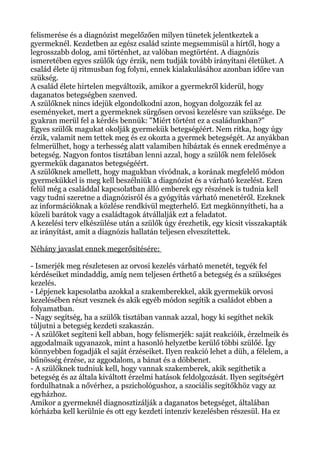 felismerése és a diagnózist megelőzően milyen tünetek jelentkeztek a
gyermeknél. Kezdetben az egész család szinte megsemmisül a hírtől, hogy a
legrosszabb dolog, ami történhet, az valóban megtörtént. A diagnózis
ismeretében egyes szülők úgy érzik, nem tudják tovább irányítani életüket. A
család élete új ritmusban fog folyni, ennek kialakulásához azonban időre van
szükség.
A család élete hirtelen megváltozik, amikor a gyermekről kiderül, hogy
daganatos betegségben szenved.
A szülőknek nincs idejük elgondolkodni azon, hogyan dolgozzák fel az
eseményeket, mert a gyermeknek sürgősen orvosi kezelésre van szüksége. De
gyakran merül fel a kérdés bennük: "Miért történt ez a családunkban?"
Egyes szülők magukat okolják gyermekük betegségéért. Nem ritka, hogy úgy
érzik, valamit nem tettek meg és ez okozta a gyermek betegségét. Az anyákban
felmerülhet, hogy a terhesség alatt valamiben hibáztak és ennek eredménye a
betegség. Nagyon fontos tisztában lenni azzal, hogy a szülők nem felelősek
gyermekük daganatos betegségéért.
A szülőknek amellett, hogy magukban vívódnak, a korának megfelelő módon
gyermekükkel is meg kell beszélniük a diagnózist és a várható kezelést. Ezen
felül még a családdal kapcsolatban álló emberek egy részének is tudnia kell
vagy tudni szeretne a diagnózisról és a gyógyítás várható menetéről. Ezeknek
az információknak a közlése rendkívül megterhelő. Ezt megkönnyítheti, ha a
közeli barátok vagy a családtagok átvállalják ezt a feladatot.
A kezelési terv elkészülése után a szülők úgy érezhetik, egy kicsit visszakapták
az irányítást, amit a diagnózis hallatán teljesen elveszítettek.
Néhány javaslat ennek megerősítésére:
- Ismerjék meg részletesen az orvosi kezelés várható menetét, tegyék fel
kérdéseiket mindaddig, amíg nem teljesen érthető a betegség és a szükséges
kezelés.
- Lépjenek kapcsolatba azokkal a szakemberekkel, akik gyermekük orvosi
kezelésében részt vesznek és akik egyéb módon segítik a családot ebben a
folyamatban.
- Nagy segítség, ha a szülők tisztában vannak azzal, hogy ki segíthet nekik
túljutni a betegség kezdeti szakaszán.
- A szülőket segíteni kell abban, hogy felismerjék: saját reakcióik, érzelmeik és
aggodalmaik ugyanazok, mint a hasonló helyzetbe kerülő többi szülőé. Így
könnyebben fogadják el saját érzéseiket. Ilyen reakció lehet a düh, a félelem, a
bűnösség érzése, az aggodalom, a bánat és a döbbenet.
- A szülőknek tudniuk kell, hogy vannak szakemberek, akik segíthetik a
betegség és az általa kiváltott érzelmi hatások feldolgozását. Ilyen segítségért
fordulhatnak a nővérhez, a pszichológushoz, a szociális segítőkhöz vagy az
egyházhoz.
Amikor a gyermeknél diagnosztizálják a daganatos betegséget, általában
kórházba kell kerülnie és ott egy kezdeti intenzív kezelésben részesül. Ha ez
 