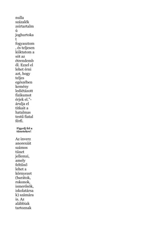 nulla
százalék
zsírtartalm
ú
joghurtoka
t
fogyasztom
, és teljesen
kiiktatom a
sót az
étrendemb
ől. Ezzel el
lehet érni
azt, hogy
teljes
egészében
kemény
lediétázott
fizikumot
érjek el."-
árulja el
titkait a
hatalmas
testű fiatal
férfi.
Figyelj fel a
tünetekre!
Az inverz
anorexiát
számos
tünet
jellemzi,
amely
feltűnő
lehet a
környezet
(barátok,
rokonok,
ismerősök,
iskolatársa
k) számára
is. Az
alábbiak
tartoznak
 