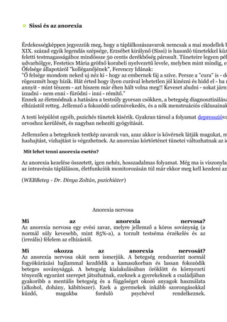 Sissi és az anorexia
Érdekességképpen jegyezzük meg, hogy a táplálkozászavarok nemcsak a mai modellek b
XIX. század egyik legendás szépsége, Erzsébet királynő (Sissi) is hasonló tünetekkel küz
feletti testmagasságához mindössze 50 centis derékbőség párosult. Tüneteire legyen pél
udvarhölgye, Festetics Mária grófnő korabeli nyelvezetű levele, melyben mint mindig, ez
Őfelsége állapotáról "kolléganőjének", Ferenczy Idának:
"Ő felsége mondom neked uj néz ki - hogy az embernek fáj a szíve. Persze a "cura" is - de
rögeszmét hogy hízik. Hát érted hogy ilyen curával lehetetlen jól kinézni és hidd el - ha n
annyit - mint tészem - azt hiszem már éhen hált volna meg!! Keveset aludni - sokat járni
izzadni - nem enni - fürödni - inni - rémítő."
Ennek az életmódnak a hatására a testsúly gyorsan csökken, a betegség diagnosztizálása
elhízástól retteg. Jellemző a fokozódó szőrnövekedés, és a nők menstruációs ciklusainak
A testi leépülést egyéb, pszichés tünetek kísérik. Gyakran társul a folyamat depresszióva
orvoshoz kerülését, és nagyban nehezíti gyógyítását.
Jellemzően a betegeknek testkép zavaruk van, azaz akkor is kövérnek látják magukat, m
hashajtást, vízhajtást is végezhetnek. Az anorexias kórtörténet tünetei változhatnak az id
Mit lehet tenni anorexia esetén?
Az anorexia kezelése összetett, igen nehéz, hosszadalmas folyamat. Még ma is viszonylag
az intravénás tápláláson, életfunkciók monitorozásán túl már ekkor meg kell kezdeni az
(WEBBeteg - Dr. Dinya Zoltán, pszichiáter)
Anorexia nervosa
Mi az anorexia nervosa?
Az anorexia nervosa egy evési zavar, melyre jellemző a kóros soványság (a
normál súly kevesebb, mint 85%-a), a torzult testséma érzékelés és az
(irreális) félelem az elhízástól.
Mi okozza az anorexia nervosát?
Az anorexia nervosa okát nem ismerjük. A betegség rendszerint normál
fogyókúrázási hajlammal kezdődik a kamaszkorban és lassan fokozódik
beteges soványsággá. A betegség kialakulásában öröklött és környezeti
tényezők egyaránt szerepet játszhatnak, ezeknek a gyerekeknek a családjában
gyakoribb a mentális betegség és a függőséget okozó anyagok használata
(alkohol, dohány, kábítószer). Ezek a gyermekek inkább szorongásokkal
küzdő, magukba forduló psychével rendelkeznek.
 