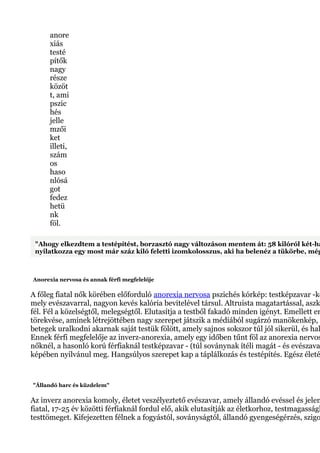 anore
xiás
testé
pítők
nagy
része
közöt
t, ami
pszic
hés
jelle
mzői
ket
illeti,
szám
os
haso
nlósá
got
fedez
hetü
nk
föl.
"Ahogy elkezdtem a testépítést, borzasztó nagy változáson mentem át: 58 kilóról két-há
nyilatkozza egy most már száz kiló feletti izomkolosszus, aki ha belenéz a tükörbe, még
Anorexia nervosa és annak férfi megfelelője
A főleg fiatal nők körében előforduló anorexia nervosa pszichés kórkép: testképzavar -kö
mely evészavarral, nagyon kevés kalória bevitelével társul. Altruista magatartással, aszk
fél. Fél a közelségtől, melegségtől. Elutasítja a testből fakadó minden igényt. Emellett er
törekvése, aminek létrejöttében nagy szerepet játszik a médiából sugárzó manökenkép, a
betegek uralkodni akarnak saját testük fölött, amely sajnos sokszor túl jól sikerül, és hal
Ennek férfi megfelelője az inverz-anorexia, amely egy időben tűnt föl az anorexia nervos
nőknél, a hasonló korú férfiaknál testképzavar - (túl soványnak ítéli magát - és evészava
képében nyilvánul meg. Hangsúlyos szerepet kap a táplálkozás és testépítés. Egész életé
"Állandó harc és küzdelem"
Az inverz anorexia komoly, életet veszélyeztető evészavar, amely állandó evéssel és jelen
fiatal, 17-25 év közötti férfiaknál fordul elő, akik elutasítják az életkorhoz, testmagasságh
testtömeget. Kifejezetten félnek a fogyástól, soványságtól, állandó gyengeségérzés, szigo
 