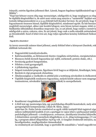 irányuló, extrém figyelem jellemezi őket. Lássuk, hogyan fogalmaz táplálkozásáról egy te
Miklós":
"Napi hat-hétszer eszem elég nagy mennyiséget, odafigyelek rá, hogy meglegyen az elege
be táplálék-kiegészítőket is, de azért nem vetem meg annyira a "szemetebb" kajákat sem
testsúly-kilógrammonként ez a 3-4 g fehérjét kell ilyenkor bevinni. Ez azt jelenti, hogy h
fogyasztanom összesen hússal, táplálék-kiegészítővel, mindennel együtt. És hát borzaszt
megfelelő mennyiséget, akkor már kezdek lefogyni, nem bírom tartani magam, tehát ez
Szálkásítás időszakában drasztikus megvonás van, ez azt jelenti, hogy ezeket a szemét ka
odafigyelek a zsírra, cukorra, sóra. Ez azt jelenti, hogy csak a nulla százalék zsírtartalmú
az étrendemből. Ezzel el lehet érni azt, hogy teljes egészében kemény lediétázott fizikum
férfi.
Figyelj fel a tünetekre!
Az inverz anorexiát számos tünet jellemzi, amely feltűnő lehet a környezet (barátok, rok
alábbiak tartoznak ide:
 Nagymértékű testsúlynövekedés.
 Kalóriaszámlálás, az élelmiszerek tüzetes vizsgálata zsírtartalom, energiatartalom
 Bizonyos ételek kiemelt fogyasztása (pl. tejföl, csirkemell, protein shake, stb.).
 Soványság gyakori hangoztatása.
 Félelem a testi gyengeségtől.
 A jóllakottság tagadása.
 Szigorú testedzési program, figyelmen kívül hagyva az időjárást, fáradtságot, beteg
 Barátok és régi programok elutasítása.
 Általánosságban a viselkedés és attitűd jelzi a testtömeg növekedést és ételkontrol
 Táplálék-kiegészítők rendszeres fogyasztása, melyek között sokszor nem megenge
tesztoszteron, növekedési hormon származékok) is szerepelhetnek.
 Konditermi vizsgálódások
 A férfi test egy mesterséges kép, egy pszichikailag ellenálló konstrukció, mely sérte
gyengeségének kompenzációja. (Alain M. Klein, 1993.)
1996-ban Dr. Fedor István vezetésével az egyik vidéki testépítő klub tagjaival vége
milyen indíttatásból kezdték el ezt a sportágat és vajon lehet-e párhuzamot találni
pszichológiai jellemzői - a testképzavar, evészavar, alexithymia (érzelmi kifejezőké
A felmérésben szereplő személyek átlagéletkora 21 év, átlag testmagassága 177 cm
kg, a program akkori állapotában 79,8 kg volt. A vizsgálat strukturált interjúra, ny
beszélgetésekre, megfigyelésekre támaszkodott.
Az eredmények azt mutatták, hogy a sportolók 86 százalékát a "minél nagyobb tes
 