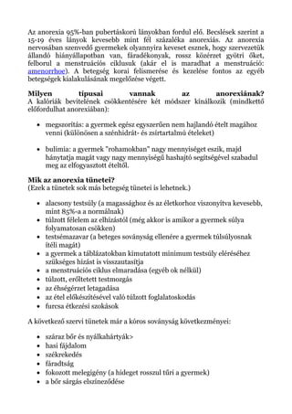 Az anorexia 95%-ban pubertáskorú lányokban fordul elő. Becslések szerint a
15-19 éves lányok kevesebb mint fél százaléka anorexiás. Az anorexia
nervosában szenvedő gyermekek olyannyira keveset esznek, hogy szervezetük
állandó hiányállapotban van, fáradékonyak, rossz közérzet gyötri őket,
felborul a menstruációs ciklusuk (akár el is maradhat a menstruáció:
amenorrhoe). A betegség korai felismerése és kezelése fontos az egyéb
betegségek kialakulásának megelőzése végett.
Milyen típusai vannak az anorexiának?
A kalóriák bevitelének csökkentésére két módszer kínálkozik (mindkettő
előfordulhat anorexiában):
• megszorítás: a gyermek egész egyszerűen nem hajlandó ételt magához
venni (különösen a szénhidrát- és zsírtartalmú ételeket)
• bulimia: a gyermek "rohamokban" nagy mennyiséget eszik, majd
hánytatja magát vagy nagy mennyiségű hashajtó segítségével szabadul
meg az elfogyasztott ételtől.
Mik az anorexia tünetei?
(Ezek a tünetek sok más betegség tünetei is lehetnek.)
• alacsony testsúly (a magassághoz és az életkorhoz viszonyítva kevesebb,
mint 85%-a a normálnak)
• túlzott félelem az elhízástól (még akkor is amikor a gyermek súlya
folyamatosan csökken)
• testsémazavar (a beteges soványság ellenére a gyermek túlsúlyosnak
ítéli magát)
• a gyermek a táblázatokban kimutatott minimum testsúly eléréséhez
szükséges hízást is visszautasítja
• a menstruációs ciklus elmaradása (egyéb ok nélkül)
• túlzott, erőltetett testmozgás
• az éhségérzet letagadása
• az étel előkészítésével való túlzott foglalatoskodás
• furcsa étkezési szokások
A következő szervi tünetek már a kóros soványság következményei:
• száraz bőr és nyálkahártyák>
• hasi fájdalom
• székrekedés
• fáradtság
• fokozott melegigény (a hideget rosszul tűri a gyermek)
• a bőr sárgás elszíneződése
 