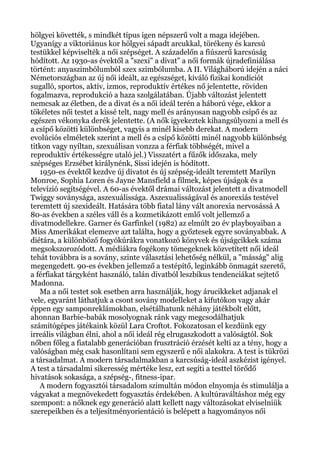 hölgyei követték, s mindkét típus igen népszerű volt a maga idejében.
Ugyanígy a viktoriánus kor hölgyei sápadt arcukkal, törékeny és karcsú
testükkel képviselték a női szépséget. A századelőn a fiúszerű karcsúság
hódított. Az 1930-as évektől a "szexi" a divat" a női formák újradefiniálása
történt: anyaszimbólumból szex szimbólumba. A II. Világháború idején a náci
Németországban az új női ideált, az egészséget, kiváló fizikai kondíciót
sugalló, sportos, aktív, izmos, reproduktív értékes nő jelentette, röviden
fogalmazva, reprodukció a haza szolgálatában. Újabb változást jelentett
nemcsak az életben, de a divat és a női ideál terén a háború vége, ekkor a
tökéletes női testet a kissé telt, nagy mell és arányosan nagyobb csípő és az
egészen vékonyka derék jelentette. (A nők igyekeztek kihangsúlyozni a mell és
a csípő közötti különbséget, vagyis a minél kisebb derekat. A modern
evolúciós elméletek szerint a mell és a csípő közötti minél nagyobb különbség
titkon vagy nyíltan, szexuálisan vonzza a férfiak többségét, mivel a
reproduktív értékességre utaló jel.) Visszatért a fűzők időszaka, mely
szépséges Erzsébet királynénk, Sissi idején is hódított.
1950-es évektől kezdve új divatot és új szépség-ideált teremtett Marilyn
Monroe, Sophia Loren és Jayne Mansfield a filmek, képes újságok és a
televízió segítségével. A 60-as évektől drámai változást jelentett a divatmodell
Twiggy soványsága, aszexuálissága. Aszexualisságával és anorexiás testével
teremtett új szexideált. Hatására több fiatal lány vált anorexia nervosássá A
80-as években a széles váll és a kozmetikázott emlő volt jellemző a
divatmodellekre. Garner és Garfinkel (1982) az elmúlt 20 év playboyaiban a
Miss Amerikákat elemezve azt találta, hogy a győztesek egyre soványabbak. A
diétára, a különböző fogyókúrákra vonatkozó könyvek és újságcikkek száma
megsokszorozódott. A médiákra fogékony tömegeknek közvetített női ideál
tehát továbbra is a sovány, szinte választási lehetőség nélkül, a "másság" alig
megengedett. 90-es években jellemző a testépítő, leginkább önmagát szerető,
a férfiakat tárgyként használó, talán divatból leszbikus tendenciákat sejtető
Madonna.
Ma a női testet sok esetben arra használják, hogy árucikkeket adjanak el
vele, egyaránt láthatjuk a csont sovány modelleket a kifutókon vagy akár
éppen egy samponreklámokban, elsétálhatunk néhány játékbolt előtt,
ahonnan Barbie-babák mosolyognak ránk vagy megcsodálhatjuk
számítógépes játékaink közül Lara Croftot. Fokozatosan el kezdünk egy
irreális világban élni, ahol a női ideál rég elrugaszkodott a valóságtól. Sok
nőben főleg a fiatalabb generációban frusztráció érzését kelti az a tény, hogy a
valóságban még csak hasonlítani sem egyszerű e női alakokra. A test is tükrözi
a társadalmat. A modern társadalmakban a karcsúság-ideál aszkézist igényel.
A test a társadalmi sikeresség mértéke lesz, ezt segíti a testtel törődő
hivatások sokasága, a szépség-, fitness-ipar.
A modern fogyasztói társadalom szimultán módon elnyomja és stimulálja a
vágyakat a megnövekedett fogyasztás érdekében. A kultúraváltáshoz még egy
szempont: a nőknek egy generáció alatt kellett nagy változásokat elviselniük
szerepeikben és a teljesítményorientáció is belépett a hagyományos női
 