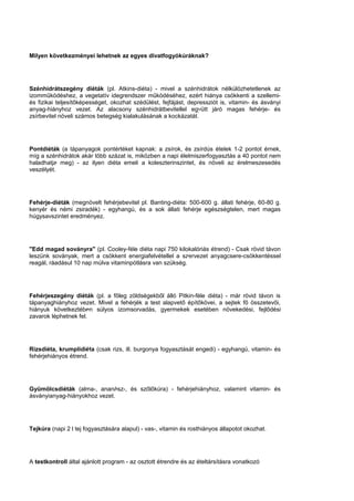 Milyen következményei lehetnek az egyes divatfogyókúráknak?
Szénhidrátszegény diéták (pl. Atkins-diéta) - mivel a szénhidrátok nélkülözhetetlenek az
izomműködéshez, a vegetatív idegrendszer működéséhez, ezért hiánya csökkenti a szellemi-
és fizikai teljesítőképességet, okozhat szédülést, fejfájást, depressziót is, vitamin- és ásványi
anyag-hiányhoz vezet. Az alacsony szénhidrátbevitellel együtt járó magas fehérje- és
zsírbevitel növeli számos betegség kialakulásának a kockázatát.
Pontdiéták (a tápanyagok pontértéket kapnak: a zsírok, és zsírdús ételek 1-2 pontot érnek,
míg a szénhidrátok akár több százat is, miközben a napi élelmiszerfogyasztás a 40 pontot nem
haladhatja meg) - az ilyen diéta emeli a koleszterinszintet, és növeli az érelmeszesedés
veszélyét.
Fehérje-diéták (megnövelt fehérjebevitel pl. Banting-diéta: 500-600 g. állati fehérje, 60-80 g.
kenyér és némi zsiradék) - egyhangú, és a sok állati fehérje egészségtelen, mert magas
húgysavszintet eredményez.
"Edd magad soványra" (pl. Cooley-féle diéta napi 750 kilokalóriás étrend) - Csak rövid távon
leszünk soványak, mert a csökkent energiafelvétellel a szervezet anyagcsere-csökkentéssel
reagál, ráadásul 10 nap múlva vitaminpótlásra van szükség.
Fehérjeszegény diéták (pl. a főleg zöldségekből álló Pitkin-féle diéta) - már rövid távon is
tápanyaghiányhoz vezet. Mivel a fehérjék a test alapvető építőkövei, a sejtek fő összetevői,
hiányuk következtében súlyos izomsorvadás, gyermekek esetében növekedési, fejlődési
zavarok léphetnek fel.
Rizsdiéta, krumplidiéta (csak rizs, ill. burgonya fogyasztását engedi) - egyhangú, vitamin- és
fehérjehiányos étrend.
Gyümölcsdiéták (alma-, ananász-, és szőlőkúra) - fehérjehiányhoz, valamint vitamin- és
ásványianyag-hiányokhoz vezet.
Tejkúra (napi 2 l tej fogyasztására alapul) - vas-, vitamin és rosthiányos állapotot okozhat.
A testkontroll által ajánlott program - az osztott étrendre és az ételtársításra vonatkozó
 