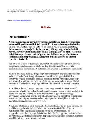 tanácsait a dietetikai tudományos vizsgálatok nem igazolták. A testkontrollhoz ajánlott étrendek
többsége fehérje-, vitamin-, és ásványi anyag-hiányhoz vezet.
Forrás: http://www.edestenyek.hu/
Bulimia.
Mi a bulimia?
A bulimia nervosa nevű, kényszeres zabálással járó betegségben
szenvedők 90%-a a nők közül kerül ki. A zavar lényege többnyire
falási rohamok és azt követően az ételtől való megszabadulás,
önhánytatás, hashajtók, beöntés, végbélkúp, vagy vizelethajtók
révén. Egyes bulimiások nem adják ki magukból az ételt, hanem a
zabálásos epizódokat másképpen, koplalással vagy kényszeres
tornázással kompenzálják. A legtöbb bulimiás férfi ez utóbbi
típushoz tartozik.
Bár a bulimiások is rettegnek az elhízástól, az anorexiásokkal ellentétben a
megjelenésük teljesen normális lehet. Legtöbbjük testsúlya normális,
némelyek kissé túlsúlyosak. A bulimiás nők gyakran teljesítménycentrikusak.
Jóllehet félnek az evéstől, mégis nagy mennyiségeket fogyasztanak el: néha
akár 20.000 kalóriát is egy alkalommal. Az általuk fogyasztott ételek
többnyire "vigasz-csemegék": magas kalóriatartalmú édességek, vagy lágy,
krémes ételek, például fagylalt, torták és sütemények. A bulimiásra bárhol
rátörhet a falási roham, napi legalább két alkalommal, de inkább többször.
A zabálást sokszor önmaga meghánytatása vagy az ételtől más úton való
szabadulás követi. Egy bulimiás akár napi húsz,vagy annál is több hashajtót is
beszedhet egy nap. Mások az evést koplalással, szigorú diétával vagy
kényszeres tornázással kompenzálják. Az anorexiához hasonlóan a bulimia is
pusztítást visz véghez a szervezetben: legsúlyosabb formájában a hajtatás
maradandó szívkárosodáshoz vezethet.
A bulimia általában a késői kamaszkorban jelentkezik, 18-20 éves korban, de
korábban vagy később is kezdődhet. Az anorexiásokkal ellentétben a
bulimiások nem tagadják az étellel kapcsolatos problémáikat, és
szégyenkeznek a falási-purgálási ciklus miatt. Érzik, hogy nem tartják kézben
a problémát. A bulimiások gyakran impulzív személyiségek és hajlamosabbak
az addiktívitásra, mint az anorexiások.
 