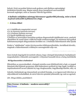 helyett. Evési zavaraikat háziorvosuk gyakran csak általános egészségügyi
kérdésként közelíti meg. Megint mások olyan önsegélyező szervezeteknél
keresnek segítséget, mint az Anonim Túlevők Egyesülete.
A bulimia valójában mintegy háromszor gyakoribb jelenség, mint a koráb
és jóval nehezebb is felismerni a bajt.
A téma cikkei
4/1 A táplálkozás magatartási zavarai
4/2 Az anorexia (anorexia nervosa)
4/3 A bulimia (bulimia nervosa)
4/4 Egyéb táplálkozási zavarok
A bulimia az anorexiához hasonlóan gyakran diagnosztizált táplálkozási zavar, amelyek
ellentétben itt vezető tünet a több-kevesebb rendszerességgel, de minimum heti gyakori
kalóriamennyiségek elfogyasztására kerülhet sor. A bulimiás falásrohamok néha éjszaka
Ezeket a "zabálásokat" szinte törvényszerűen lelkiismeretfurdalás, önvádlások követik, m
magának a falásrohamnak is többnyire szorongásoldó célja van.
Cikkünk a hirdetés után folytat
Ezen érzések öngyógyító levezetését célozza, hogy a betegek hánytatással, hashajtással ig
megszabadulni a fokozódó szorongástól. A folyamat hosszabb távon a beteg önértékelésé
Mi figyelmeztethet a bulimiára?
Ellentétben az anorexiásokkal, a betegek testsúlya nem feltétlenül jelzi a bajt, ez megneh
hányások által feljutott gyomorsav által tönkrement nyelőcső és/vagy fogak, továbbá a p
impulzuskontroll zavara (alkohol és/vagy droghasználat, öngyilkossági kísérlet, stb), vag
Létezik a bulimiának egy átmenetinek nevezhető formája, ez az úgynevezett túlevéses za
súlycsökkentő technikákkal, de mivel túlevési epizódok jellemzőek, így ezek az egyének á
(Dr. Dinya Zoltán, pszichiáter)
Túry Ferenc: A bulimia – modern szenvedély?
Túry Ferenc
Kapcsolódó
· Adatok: K
· Írta: Túry
A legolv
 