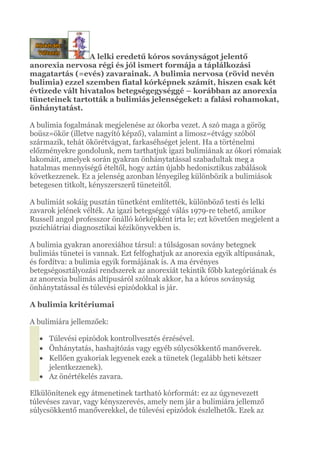 A lelki eredetű kóros soványságot jelentő
anorexia nervosa régi és jól ismert formája a táplálkozási
magatartás (=evés) zavarainak. A bulimia nervosa (rövid nevén
bulimia) ezzel szemben fiatal kórképnek számít, hiszen csak két
évtizede vált hivatalos betegségegységgé – korábban az anorexia
tüneteinek tartották a bulimiás jelenségeket: a falási rohamokat,
önhánytatást.
A bulimia fogalmának megjelenése az ókorba vezet. A szó maga a görög
boüsz=ökör (illetve nagyító képző), valamint a limosz=étvágy szóból
származik, tehát ökörétvágyat, farkaséhséget jelent. Ha a történelmi
előzményekre gondolunk, nem tarthatjuk igazi bulimiának az ókori rómaiak
lakomáit, amelyek során gyakran önhánytatással szabadultak meg a
hatalmas mennyiségű ételtől, hogy aztán újabb hedonisztikus zabálások
következzenek. Ez a jelenség azonban lényegileg különbözik a bulimiások
betegesen titkolt, kényszerszerű tüneteitől.
A bulimiát sokáig pusztán tünetként említették, különböző testi és lelki
zavarok jelének vélték. Az igazi betegséggé válás 1979-re tehető, amikor
Russell angol professzor önálló kórképként írta le; ezt követően megjelent a
pszichiátriai diagnosztikai kézikönyvekben is.
A bulimia gyakran anorexiához társul: a túlságosan sovány betegnek
bulimiás tünetei is vannak. Ezt felfoghatjuk az anorexia egyik altípusának,
és fordítva: a bulimia egyik formájának is. A ma érvényes
betegségosztályozási rendszerek az anorexiát tekintik főbb kategóriának és
az anorexia bulimás altípusáról szólnak akkor, ha a kóros soványság
önhánytatással és túlevési epizódokkal is jár.
A bulimia kritériumai
A bulimiára jellemzőek:
• Túlevési epizódok kontrollvesztés érzésével.
• Önhánytatás, hashajtózás vagy egyéb súlycsökkentő manőverek.
• Kellően gyakoriak legyenek ezek a tünetek (legalább heti kétszer
jelentkezzenek).
• Az önértékelés zavara.
Elkülönítenek egy átmenetinek tartható kórformát: ez az úgynevezett
túlevéses zavar, vagy kényszerevés, amely nem jár a bulimiára jellemző
súlycsökkentő manőverekkel, de túlevési epizódok észlelhetők. Ezek az
 
