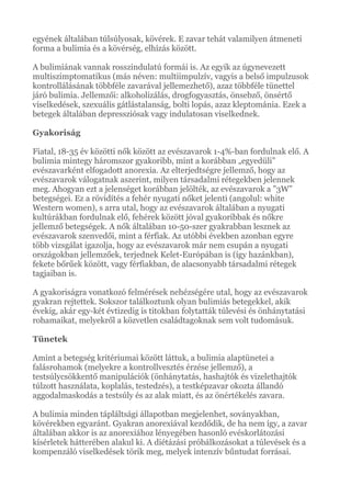 egyének általában túlsúlyosak, kövérek. E zavar tehát valamilyen átmeneti
forma a bulimia és a kövérség, elhízás között.
A bulimiának vannak rosszindulatú formái is. Az egyik az úgynevezett
multiszimptomatikus (más néven: multiimpulzív, vagyis a belső impulzusok
kontrollálásának többféle zavarával jellemezhető), azaz többféle tünettel
járó bulimia. Jellemzői: alkoholizálás, drogfogyasztás, önsebző, önsértő
viselkedések, szexuális gátlástalanság, bolti lopás, azaz kleptománia. Ezek a
betegek általában depressziósak vagy indulatosan viselkednek.
Gyakoriság
Fiatal, 18-35 év közötti nők között az evészavarok 1-4%-ban fordulnak elő. A
bulimia mintegy háromszor gyakoribb, mint a korábban „egyedüli”
evészavarként elfogadott anorexia. Az elterjedtségre jellemző, hogy az
evészavarok válogatnak aszerint, milyen társadalmi rétegekben jelennek
meg. Ahogyan ezt a jelenséget korábban jelölték, az evészavarok a ”3W”
betegségei. Ez a rövidítés a fehér nyugati nőket jelenti (angolul: white
Western women), s arra utal, hogy az evészavarok általában a nyugati
kultúrákban fordulnak elő, fehérek között jóval gyakoribbak és nőkre
jellemző betegségek. A nők általában 10-50-szer gyakrabban lesznek az
evészavarok szenvedői, mint a férfiak. Az utóbbi években azonban egyre
több vizsgálat igazolja, hogy az evészavarok már nem csupán a nyugati
országokban jellemzőek, terjednek Kelet-Európában is (így hazánkban),
fekete bőrűek között, vagy férfiakban, de alacsonyabb társadalmi rétegek
tagjaiban is.
A gyakoriságra vonatkozó felmérések nehézségére utal, hogy az evészavarok
gyakran rejtettek. Sokszor találkoztunk olyan bulimiás betegekkel, akik
évekig, akár egy-két évtizedig is titokban folytatták túlevési és önhánytatási
rohamaikat, melyekről a közvetlen családtagoknak sem volt tudomásuk.
Tünetek
Amint a betegség kritériumai között láttuk, a bulimia alaptünetei a
falásrohamok (melyekre a kontrollvesztés érzése jellemző), a
testsúlycsökkentő manipulációk (önhánytatás, hashajtók és vizelethajtók
túlzott használata, koplalás, testedzés), a testképzavar okozta állandó
aggodalmaskodás a testsúly és az alak miatt, és az önértékelés zavara.
A bulimia minden tápláltsági állapotban megjelenhet, soványakban,
kövérekben egyaránt. Gyakran anorexiával kezdődik, de ha nem így, a zavar
általában akkor is az anorexiához lényegében hasonló evéskorlátozási
kísérletek hátterében alakul ki. A diétázási próbálkozásokat a túlevések és a
kompenzáló viselkedések törik meg, melyek intenzív bűntudat forrásai.
 