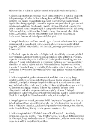 Mindemellett a bulimiás epizódok feszültség-csökkentést szolgálnak.
A karcsúság eltúlzott jelentősége miatt korlátozott evés a bulimia központi
jellegzetessége. Minden bulimiás beteg kontrollálni próbálja testsúlyát
diétázás és a magas energiatartalmú ételek elkerülésének segítségével,
legalábbis a betegség elején. Az étellel kapcsolatos gondolatok igen sok időt
rabolnak el. A túlevés és a hányás egymás váltja, a túlevések jelentkezése
után a betegek hamar megtanulják a kompenzáló viselkedéseket. Sok beteg
örül és megkönnyebbül, amikor felfedezi, hogy bármennyit ehet hízás
nélkül. Az ujjakkal történő önhánytatás után könnyen elsajátítják a
hasizomzat összeszorításával provokált hányást.
A betegek kezdetben titokban esznek, így a ciklusok akár éveken át is rejtve
maradhatnak a családtagok előtt. Máskor a betegek nyilvánvaló jeleket
hagynak (például hányadékkal teli zacskók), mintegy provokálva a zavar
felfedezését.
A túlevések naponta többször is felléphetnek, rövid ideig tartanak (például
negyedóráig). A testsúlycsökkentő manipulációk néha extrém mértékűek,
naponta 10-20 önhánytatás is előfordul (akár igen kevés étel fogyasztása
után is). A fogak belső felszínén a gyomorsav hatására durva zománchiány
alakulhat ki, ezért a rejtett bulimia felismerésében a fogorvosok szerepe
jelentős. A hányások vagy a vizelethajtó-használat miatti kálium- és egyéb
ionvesztés életveszélyes szívritmuszavarok vagy görcsös rosszullétek forrása
lehet.
A bulimiás epizódok gyakran tervezettek, ételeket tárol a beteg, hogy
megfelelő időben zavartalanul elfogyaszthassa. Ehhez alkalmas ételeket
választ ki, amelyeket könnyű lenyelni és kihányni. Ezek típusosan zsíros
vagy szénhidrátdús ételek, amelyeket egyébként megtagad magától a beteg.
Az étel mennyisége 30-szorosa is lehet egy normális étkezés során
elfogyasztottnak, de a megemésztett mennyiség változó. A betegek
értékelése is különböző, sokszor kisebb mennyiségű evést is falásrohamként
élnek át. A szubjektív falásroham tehát más, mint az objektív.
A betegek gyorsan esznek, perceken belül “lenyomják” magukba az ételt. A
krónikus formákban viszont lassúbb lehet az evés, különösen, ha nem áll
fenn a felfedezés veszélye. A folyadékfogyasztás változó lehet, néha jelentős,
ami a hányást könnyíti meg, szinte gyomormosás-szerűen.
A bulimiás epizódokat különböző tényezők válthatják ki: feszültség,
szorongás, unalom, alkohol- vagy drogfogyasztás, fáradtság. Ritkán ismerik
be a betegek, hogy az éhezés vezetett falásrohamhoz, jóllehet sokan már egy
napja nem vettek magukhoz táplálékot.
 