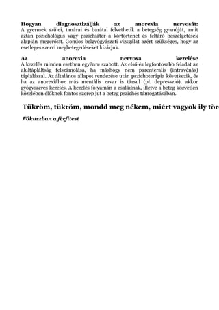 Hogyan diagnosztizálják az anorexia nervosát:
A gyermek szülei, tanárai és barátai felvethetik a betegség gyanúját, amit
aztán pszichológus vagy pszichiáter a kórtörténet és feltáró beszélgetések
alapján megerősít. Gondos belgyógyászati vizsgálat azért szükséges, hogy az
esetleges szervi megbetegedéseket kizárjuk.
Az anorexia nervosa kezelése
A kezelés minden esetben egyénre szabott. Az első és legfontosabb feladat az
alultápláltság felszámolása, ha máshogy nem parenteralis (intravénás)
táplálással. Az általános állapot rendezése után pszichoterápia következik, és
ha az anorexiához más mentális zavar is társul (pl. depresszió), akkor
gyógyszeres kezelés. A kezelés folyamán a családnak, illetve a beteg közvetlen
közelében élőknek fontos szerep jut a beteg pszichés támogatásában.
Tükröm, tükröm, mondd meg nékem, miért vagyok ily töré
Fókuszban a férfitest
 