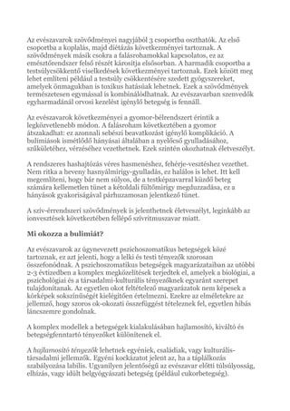 Az evészavarok szövődményei nagyjából 3 csoportba oszthatók. Az első
csoportba a koplalás, majd diétázás következményei tartoznak. A
szövődmények másik csokra a falásrohamokkal kapcsolatos, ez az
emésztőrendszer felső részét károsítja elsősorban. A harmadik csoportba a
testsúlycsökkentő viselkedések következményei tartoznak. Ezek között meg
lehet említeni például a testsúly csökkentésére szedett gyógyszereket,
amelyek önmagukban is toxikus hatásúak lehetnek. Ezek a szövődmények
természetesen egymással is kombinálódhatnak. Az evészavarban szenvedők
egyharmadánál orvosi kezelést igénylő betegség is fennáll.
Az evészavarok következményei a gyomor-bélrendszert érintik a
legközvetlenebb módon. A falásroham következtében a gyomor
átszakadhat: ez azonnali sebészi beavatkozást igénylő komplikáció. A
bulimiások ismétlődő hányásai általában a nyelőcső gyulladásához,
szűkületéhez, vérzéséhez vezethetnek. Ezek szintén okozhatnak életveszélyt.
A rendszeres hashajtózás véres hasmenéshez, fehérje-vesztéshez vezethet.
Nem ritka a heveny hasnyálmirigy-gyulladás, ez halálos is lehet. Itt kell
megemlíteni, hogy bár nem súlyos, de a testképzavarral küzdő beteg
számára kellemetlen tünet a kétoldali fültőmirigy megduzzadása, ez a
hányások gyakoriságával párhuzamosan jelentkező tünet.
A szív-érrendszeri szövődmények is jelenthetnek életveszélyt, leginkább az
ionvesztések következtében fellépő szívritmuszavar miatt.
Mi okozza a bulimiát?
Az evészavarok az úgynevezett pszichoszomatikus betegségek közé
tartoznak, ez azt jelenti, hogy a lelki és testi tényezők szorosan
összefonódnak. A pszichoszomatikus betegségek magyarázataiban az utóbbi
2-3 évtizedben a komplex megközelítések terjedtek el, amelyek a biológiai, a
pszichológiai és a társadalmi-kulturális tényezőknek egyaránt szerepet
tulajdonítanak. Az egyetlen okot feltételező magyarázatok nem képesek a
kórképek sokszínűségét kielégítően értelmezni. Ezekre az elméletekre az
jellemző, hogy szoros ok-okozati összefüggést tételeznek fel, egyetlen hibás
láncszemre gondolnak.
A komplex modellek a betegségek kialakulásában hajlamosító, kiváltó és
betegségfenntartó tényezőket különítenek el.
A hajlamosító tényezők lehetnek egyéniek, családiak, vagy kulturális-
társadalmi jellemzők. Egyéni kockázatot jelent az, ha a táplálkozás
szabályozása labilis. Ugyanilyen jelentőségű az evészavar előtti túlsúlyosság,
elhízás, vagy idült belgyógyászati betegség (például cukorbetegség).
 
