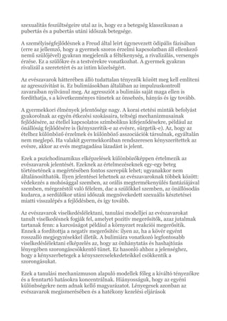 szexualitás feszültségeire utal az is, hogy ez a betegség klasszikusan a
pubertás és a pubertás utáni időszak betegsége.
A személyiségfejlődésnek a Freud által leírt úgynevezett ödipális fázisában
(erre az jellemző, hogy a gyermek szoros érzelmi kapcsolatban áll ellenkező
nemű szülőjével) gyakran megjelenik a féltékenység, a rivalizálás, versengés
érzése. Ez a szülőkre és a testvérekre vonatkozhat. A gyermek gyakran
rivalizál a szeretetért és az intim közelségért.
Az evészavarok hátterében álló tudattalan tényezők között meg kell említeni
az agresszivitást is. Ez bulimiásokban általában az impulzuskontroll
zavaraiban nyilvánul meg. Az agressziót a bulimiás saját maga ellen is
fordíthatja, s a következményes tünetek az önsebzés, hányás és így tovább.
A gyermekkori élmények jelentősége nagy. A korai etetési minták befolyást
gyakorolnak az egyén étkezési szokásaira, teltségi mechanizmusainak
fejlődésére, az étellel kapcsolatos szimbolikus kifejeződésekre, például az
önállóság fejlődésére is (kényszerítik-e az evésre, sürgetik-e). Az, hogy az
ételhez különböző érzelmek és különböző asszociációk társulnak, egyáltalán
nem meglepő. Ha valakit gyermekkorában rendszeresen kényszerítettek az
evésre, akkor az evés megtagadása lázadást is jelent.
Ezek a pszichodinamikus elképzelések különbözőképpen értelmezik az
evészavarok jelentését. Ezeknek az értelmezéseknek egy-egy beteg
történetének a megértésében fontos szerepük lehet; ugyanakkor nem
általánosíthatók. Ilyen jelentései lehetnek az evészavaroknak többek között:
védekezés a mohósággal szemben, az orális megtermékenyülés fantáziájával
szemben, mérgezéstől való félelem, dac a szülőkkel szemben, az önállósodás
kudarca, a serdülőkor utáni időszak megnövekedett szexuális késztetései
miatti visszalépés a fejlődésben, és így tovább.
Az evészavarok viselkedéslélektani, tanulási modelljei az evészavarokat
tanult viselkedésnek fogják fel, amelyet pozitív megerősítők, azaz jutalmak
tartanak fenn: a karcsúságot például a környezet reakciói megerősítik.
Ennek a fordítottja a negatív megerősítés: ilyen az, ha a kövér egyént
rosszalló megjegyzésekkel illetik. A bulimiára vonatkozó legfontosabb
viselkedéslélektani elképzelés az, hogy az önhánytatás és hashajtózás
lényegében szorongáscsökkentő tünet. Ez hasonló ahhoz a jelenséghez,
hogy a kényszerbetegek a kényszercselekedeteikkel csökkentik a
szorongásukat.
Ezek a tanulási mechanizmuson alapuló modellek főleg a kiváltó tényezőkre
és a fenntartó hatásokra koncentrálnak. Hiányosságuk, hogy az egyéni
különbségekre nem adnak kellő magyarázatot. Lényegesek azonban az
evészavarok megismerésében és a hatékony kezelési eljárások
 