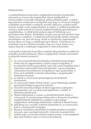 kidolgozásában.
A családműködéssel kapcsolatos megfigyelések lényeges hozzájárulást
jelentenek az evészavarok megértéséhez. Sokan megfigyelték az
evészavarokban szenvedők családjának néhány jellegzetességét. A családi
kapcsolatokra vonatkoztatva azt figyelték meg, hogy az evészavaros betegek
családjában merevebbek a szabályok, kevésbé világosak a családon belüli
határok, kerülik a nyílt megbeszéléseket és vitákat. A szülőknek problémáik
vannak a szülői kontroll és a kornak megfelelő önállóság egyensúlyának a
megtalálásában. A szülők között gyakran alapvető különbség van a
gyermeknevelést illetően. Mindezeket azonban nem úgy kell értékelni, hogy
valami rossz a családban. A családi tényezők jelentősége inkább a betegség
árnyalásában van, nem oki szerep. Ennek az elméletnek a legfontosabb
haszna abban van, hogy a családterápia igen előnyös. A kutatásnak és a
terápiának nem arra kell koncentrálnia, hogy mi a rossz, hanem arra,
hogyan képesek a családtagok megküzdeni a nehéz helyzetekkel.
A társadalmi-kulturális tényezőkre vonatkozó elképzeléseket az utóbbi két
évtizedben kezdték kidolgozni. Milyen megfigyelések utalnak a társadalmi
és kulturális hatások szerepére?
1. Az evészavarok különböző kultúrákban különböző gyakorisággal
fordul-nak elő, leggyakrabban a fejlett nyugati országokban. A
bevándorlók körében gyakoribbak, mint azok eredeti hazájában (bár e
tekintetben módszerbeli kételyeink lehetnek). A gyors társadalmi
változásokon keresztülmenő országokban is egyre gyakoribbak. A
kóros evési attitűdök és tünetek valószínűleg a „nyugatiasodás”
hatásaihoz társulnak.
2. Az adatok az evészavarok gyakoriságának növekedéséről
tanúskodnak.
3. Az evészavarok ritkák a férfiak között; a nemi különbséget indokló
egyértelmű biológiai magyarázat hiányzik.
4. Nem lehet kizárólag biológiai okokkal magyarázni a jellegzetes
kormegoszlást sem: az evészavarok legtöbbször a serdülő- és
ifjúkorban jelentkeznek.
5. Etnikai különbségek is vannak: a színesbőrűek között ritkák az
evészavarok. Ez azonban kapcsolatban lehet a domináns társadalom
megkülönböztető attitűdjével is, például az egészségügyi
szolgáltatások elérhetősége különbözhet a fehérek és feketék között.
6. Különbség van a szociális osztályok tekintetében is: az evészavarok a
felső és a középosztály betegségei.
7. Bizonyos társadalmi csoportokban és foglalkozásokban (modellek,
táncosok, egyes sportágak képviselői: tornászok, hosszútávfutók,
zsokék) nagy a soványság irányába mutató nyomás. A karcsúságideál
által uralt területen nagy az evészavarok kockázata.
 