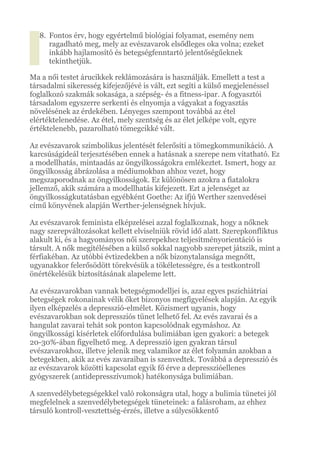 8. Fontos érv, hogy egyértelmű biológiai folyamat, esemény nem
ragadható meg, mely az evészavarok elsődleges oka volna; ezeket
inkább hajlamosító és betegségfenntartó jelentőségűeknek
tekinthetjük.
Ma a női testet árucikkek reklámozására is használják. Emellett a test a
társadalmi sikeresség kifejezőjévé is vált, ezt segíti a külső megjelenéssel
foglalkozó szakmák sokasága, a szépség- és a fitness-ipar. A fogyasztói
társadalom egyszerre serkenti és elnyomja a vágyakat a fogyasztás
növelésének az érdekében. Lényeges szempont továbbá az étel
elértéktelenedése. Az étel, mely szentség és az élet jelképe volt, egyre
értéktelenebb, pazarolható tömegcikké vált.
Az evészavarok szimbolikus jelentését felerősíti a tömegkommunikáció. A
karcsúságideál terjesztésében ennek a hatásnak a szerepe nem vitatható. Ez
a modellhatás, mintaadás az öngyilkosságokra emlékeztet. Ismert, hogy az
öngyilkosság ábrázolása a médiumokban ahhoz vezet, hogy
megszaporodnak az öngyilkosságok. Ez különösen azokra a fiatalokra
jellemző, akik számára a modellhatás kifejezett. Ezt a jelenséget az
öngyilkosságkutatásban egyébként Goethe: Az ifjú Werther szenvedései
című könyvének alapján Werther-jelenségnek hívjuk.
Az evészavarok feminista elképzelései azzal foglalkoznak, hogy a nőknek
nagy szerepváltozásokat kellett elviselniük rövid idő alatt. Szerepkonfliktus
alakult ki, és a hagyományos női szerepekhez teljesítményorientáció is
társult. A nők megítélésében a külső sokkal nagyobb szerepet játszik, mint a
férfiakéban. Az utóbbi évtizedekben a nők bizonytalansága megnőtt,
ugyanakkor felerősödött törekvésük a tökéletességre, és a testkontroll
önértékelésük biztosításának alapeleme lett.
Az evészavarokban vannak betegségmodelljei is, azaz egyes pszichiátriai
betegségek rokonainak vélik őket bizonyos megfigyelések alapján. Az egyik
ilyen elképzelés a depresszió-elmélet. Közismert ugyanis, hogy
evészavarokban sok depressziós tünet lelhető fel. Az evés zavarai és a
hangulat zavarai tehát sok ponton kapcsolódnak egymáshoz. Az
öngyilkossági kísérletek előfordulása bulimiában igen gyakori: a betegek
20-30%-ában figyelhető meg. A depresszió igen gyakran társul
evészavarokhoz, illetve jelenik meg valamikor az élet folyamán azokban a
betegekben, akik az evés zavaraiban is szenvedtek. Továbbá a depresszió és
az evészavarok közötti kapcsolat egyik fő érve a depresszióellenes
gyógyszerek (antidepresszívumok) hatékonysága bulimiában.
A szenvedélybetegségekkel való rokonságra utal, hogy a bulimia tünetei jól
megfelelnek a szenvedélybetegségek tüneteinek: a falásroham, az ehhez
társuló kontroll-vesztettség-érzés, illetve a súlycsökkentő
 