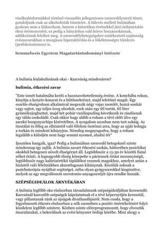 viselkedésformákkal történő visszaélés jellegzetesen szenvedélyszerű tünet,
gondoljunk csak az alkoholisták tüneteire. A túlevés mellett bulimában
gyakran nem a falásroham, hanem a katartikus érzésekkel járó önhánytatás
okoz örömszerzést, ez pedig a hányáshoz való kóros hozzászokásnak,
addikciónak felelhet meg. A szenvedélybetegségekre emlékeztető sajátosság
evészavarokban a mozgásos hiperaktivitás és a tökéletességre törekvés
(perfekcionizmus) is.
Semmelweis Egyetem Magatartástudományi Intézete
A bulimia kialakulásának okai - Karcsúság mindenáron?
bulimia, étkezési zavar
"Este ismét hatalmába keríti a hasznavehetetlenség érzése. A konyhába rohan,
kinyitja a kenyér-kosarat és a hűtőszekrényt, majd teletömi magát. Egy
eszelős éhségroham alkalmával megeszik négy vajas zsemlét, hozzá sonkát
vagy sajtot, egy teljes üveg uborkát, ezek után egy fél tortát, fél liter
gyümölcsjoghurtot, majd két pohár vaníliapuding következik és ráadásnak
egy tábla csokoládé. Csak ekkor hagy alább a roham a tévé előtt ülve egy
zacskó burgonyachips kíséretében. A nyugalom azonban nem tart sokáig. Az
önutálat és főleg az elhízástól való félelem ösztönzi arra, hogy az ujját ledugja
a torkán és mindent kihányjon. Némileg megnyugodva, hogy a roham
legalább a külsőjén nem hagy semmi nyomot, aludni tér"
Ijesztően hangzik, igaz? Pedig a bulimiában szenvedő betegeknél szinte
mindennap így zajlik. A bulimia zavart étkezési szokás, hátterében pszichikai
okokból betegesen növelt éhségérzet áll. Legtöbbször a 15-30 év közötti fiatal
nőket érinti. A legnagyobb éhség közepette a páciensek óriási mennnyiségű,
legtöbbször nagy kalóriaértékű táplálékot vesznek magukhoz, amelyet aztán a
hízástól való félelmükben akaratlagosan kihánynak. Közülük soknak a
pszichoterápia nyújthat segítséget, néha olyan gyógyszerekkel kiegészítve,
melyek az agy megváltozott szerotonin-anyagcseréjét újra rendbe hozzák.
SZÉPSÉGIDEÁLOK ÁRNYÉKÁBAN
A bulimia legfőbb oka elsősorban társadalmunk szépségideáljában keresendő.
Karcsúnál karcsúbb szépségek kápráztatnak el a tévé képernyőjén keresztül,
vagy pillantanak ránk az újságok divathasábjairól. Nem csoda, hogy a
fegyelmezett étkezés elsősorban a nők szemében a pozitív önértékelésért folyó
küzdelem legfőbb színtere. Közben szinte előreprogramozott, hogy elvesztik
önuralmukat, s bekerülnek az evési kényszer ördögi körébe. Mint ahogy a
 