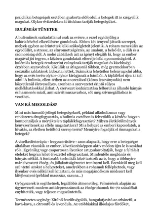pszichikai betegségek esetében gyakorta előfordul, a betegek itt is szégyellik
magukat. Olykor évtizedeken át titokban tartják betegségüket.
BULÉMIÁS TÜNETEK
A bulémiások szakadatlanul csak az evésre, s ezzel egyidejűleg a
kalóriafelvétel elkerülésére gondolnak. Ebben két tényező játszik szerepet,
melyek egyben az érintettek lelki szükségleteit jelentik. A roham menekülés az
egyedüllét, a stressz, az elnyomottságérzés, az unalom, a belső űr, a düh és a
szomorúság elől. A mohó zabálások azt az igényt elégítik ki, hogy az ember
magával jót tegyen, s közben gondolatait elterelje lelki nyomorúságáról. A
bulémiás betegek rendszerint csúnyának tartják magukat és kisebbségi
érzésben szenvednek. Közülük az átlagosnál többen, még gyermekkorban
szexuális zaklatások áldozatai lettek. Számukra lehetetlen belenyugodni abba,
hogy az evés terén olykor-olykor kirúgjanak a hámból. A táplálékot újra ki kell
adni! A bulimia, ellen-tétben az anorexiával (kóros lesoványodás) nem
közvetlenül életveszélyes, azonban a szervezetet érintő súlyos
mellékhatásokkal járhat. A szervezet ionháztartása felborul az állandó hányás
és hasmenés miatt, ami szívritmuszavarhoz, sőt még szívmegálláshoz is
vezethet.
VAN RÁ MEGOLDÁS?
Mint más hasonló jellegű betegségeknél, például alkoholizmus vagy
rendszeres drogfogyasztás, a bulimia esetében is felvetődik a kérdés: hogyan
kompenzáljuk a mértéktelen táplálékfogyasztást? Milyen életkörülmények
kényszerítenek az efféle magatartásra? Mi a helyzet az emberi kapcsolatok, a
hivatás, az életben betöltött szerep terén? Mennyire fogadják el önmagukat a
betegek?
A viselkedésterápia - leegyszerűsítve - azon alapszik, hogy erre a betegségre
általában rászokik az ember, következésképpen aktív módon újra le is szokhat
róla. Egyénileg vagy csoportosan ilyenkor azt gyakoroltatják, hogy a feltálalt
ételeket hogyan lehet élvezettel elfogyasztani. Mindenféle megbánás és
hányás nélkül. A fontosabb technikák közé tartozik az is, hogy a többnyire
már elvesztett éhség- és jóllakottságérzetet trenírozni kell. Ezenkívül meg kell
szüntetni azokat a helyzeteket, amelyekben a rohamok felléphetnek, vagy
ilyenkor evés nélkül kell kitartani, és más megajándékozó módszert kell
kifejleszteni (például masszázs, szauna...)
Gyógyszerek is segíthetnek, legalábbis átmenetileg. Felmérések alapján az
úgynevezett modern antidepresszánsok az éhségrohamok 60-70 százalékát
enyhítették, vagy teljesen megszüntették.
Természetes segítség: Kitűnő feszültségoldó, hangulatjavító az orbáncfű, a
kava-kava, a citromfű és levendula. Az utóbbiakkal illóolajos fürdőket,
 
