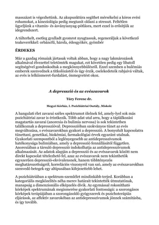 masszázst is végezhetünk. Az akupunktúra segíthet mérsékelni a kóros evési
rohamokat, a kineziológia pedig megtanít oldani a stresszt. Feltétlen
ügyeljünk a vitamin- és ásványianyag-pótlásra, mert ezzel is erősítjük az
idegrendszert.
A túlterhelt, esetleg gyulladt gyomrot nyugtassuk, regeneráljuk a következő
teakeverékkel: orbáncfű, hársfa, édesgyökér, gyömbér
ÉRDEKES
Már a gazdag rómaiak jártasak voltak abban, hogy a nagy lakmározások
alkalmával élvezettel teletömték magukat, ezt követően pedig egy libatoll
segítségével gondoskodtak a megkönnyebbülésről. Ezzel szemben a bulémiás
emberek szenvednek a titkolózástól és úgy érzik, cselekedeteik rabjaivá váltak,
az evés is lelkiismeret-furdalást, önmegvetést okoz.
A depresszió és az evészavarok
Túry Ferenc dr.
Megyei Kórház, I. Pszichiátriai Osztály, Miskolc
A hangulati élet zavarai széles spektrumot ölelnek fel, amely-lyel sok más
pszichiátriai zavar is érintkezik. Több adat utal arra, hogy a táplálkozási
magatartás zavarai (anorexia és bulimia nervosa) is sok tekintetben
találkoznak a depresszióval. Depresszióban szokványos tünet az evés
megváltozása, s evészavarokban gyakori a depresszió. A bonyolult kapcsolatra
tünettani, genetikai, biokémiai, farmakológiai érvek egyaránt utalnak.
Gyakorlati szempontból a leglényegesebb az antidepresszívumok
hatékonysága bulimiában, amely a depresszió fennállásától független.
Anorexiában a társuló depresszió indokolhatja az antidepresszívumok
alkalmazását. Az adatok alapján a depresszió és az evészavarok között nem
direkt kapcsolat tételezhetô fel, azaz az evészavarok nem tekinthetôk
egyszerűen depresszió-ekvivalensnek, hanem többtényezôs
meghatározottságról, korrelációs viszonyról van szó, amely az evészavarokban
szenvedô betegek egy altípusában kifejezettebb lehet.
A pszichiátriában a spektrum-szemlélet mindinkább terjed. Korábban a
kategoriális megközelítés néha merev határait tekintették útmutatónak,
manapság a dimenzionális elképzelés dívik. Az egymással rokonítható
kórképek spektrumának megismerése gyakorlati fontosságú: a szorongásos
kórképek terápiájában a szorongásoldó gyógyszerek és pszichoterápiás
eljárások, az affektív zavarokéban az antidepresszívumok jönnek számításba,
és így tovább.
 