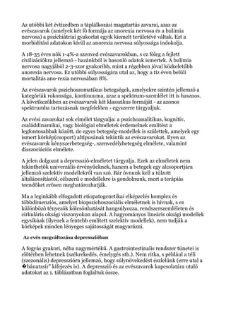 Az utóbbi két évtizedben a táplálkozási magatartás zavarai, azaz az
evészavarok (amelyek két fô formája az anorexia nervosa és a bulimia
nervosa) a pszichiátriai gyakorlat egyik kiemelt területévé váltak. Ezt a
morbiditási adatokon kívül az anorexia nervosa súlyossága indokolja.
A 18-35 éves nôk 1-4%-a szenved evészavarokban, s ez fôleg a fejlett
civilizációkra jellemzô - hazánkból is hasonló adatok ismertek. A bulimia
nervosa nagyjából 2-3-szor gyakoribb, mint a régebben jóval közkeletűbb
anorexia nervosa. Ez utóbbi súlyosságára utal az, hogy a tíz éven belüli
mortalitás ano-rexia nervosában 8%.
Az evészavarok pszichoszomatikus betegségek, amelyekre szintén jellemzô a
kategóriák rokonsága, kontinuuma, azaz a spektrum-szemlélet itt is hasznos.
A következôkben az evészavarok két klasszikus formáját - az azonos
spektrumba tartozásnak megfelelôen - egyszerre tárgyaljuk.
Az evési zavarokat sok elmélet tárgyalja: a pszichoanalitikus, kognitív,
családdinamikai, vagy biológiai elméletek érdemelnek említést a
legfontosabbak között, de egyes betegség-modellek is születtek, amelyek egy
ismert kórkép(csoport) altípusának tekintik az evészavarokat. Ilyen az
evészavarok kényszerbetegség-, szenvedélybetegség elmélete, valamint
disszociációs elmélete.
A jelen dolgozat a depresszió-elméletet tárgyalja. Ezek az elméletek nem
tekinthetôk univerzális érvényűeknek, hanem a betegek egy alcsoportjára
jellemzô szelektív modellekrôl van szó. Bár óvnunk kell a túlzott
általánosítástól, célszerű e modellekre is gondolnunk, mert a terápiás
teendôket erôsen meghatározhatják.
Ma a leginkább elfogadott etiopatogenetikai elképzelés komplex és
többdimenziós, amelyet biopszichoszociális elméletnek is hívnak, s ez
különbözô tényezôk kölcsönhatását hangsúlyozza, rendszerszemléleten és
cirkuláris oksági viszonyokon alapul. A hagyományos lineáris oksági modellek
egysíkúak (ilyenek a fentebb említett szelektív modellek), nem tudják a
kórképek minden lényeges sajátosságát magyarázni.
Az evés megváltozása depresszióban
A fogyás gyakori, néha nagymértékű. A gastrointestinalis rendszer tünetei is
elôtérben lehetnek (székrekedés, émelygés stb.). Nem ritka, s például a téli
(szezonális) depresszióra jellemzô, hogy súlynövekedést észlelünk (erre utal a
bánatzsír" kifejezés is). A depresszió és az evészavarok kapcsolatára utaló�
adatokat az 1. táblázatban foglaltuk össze.
 